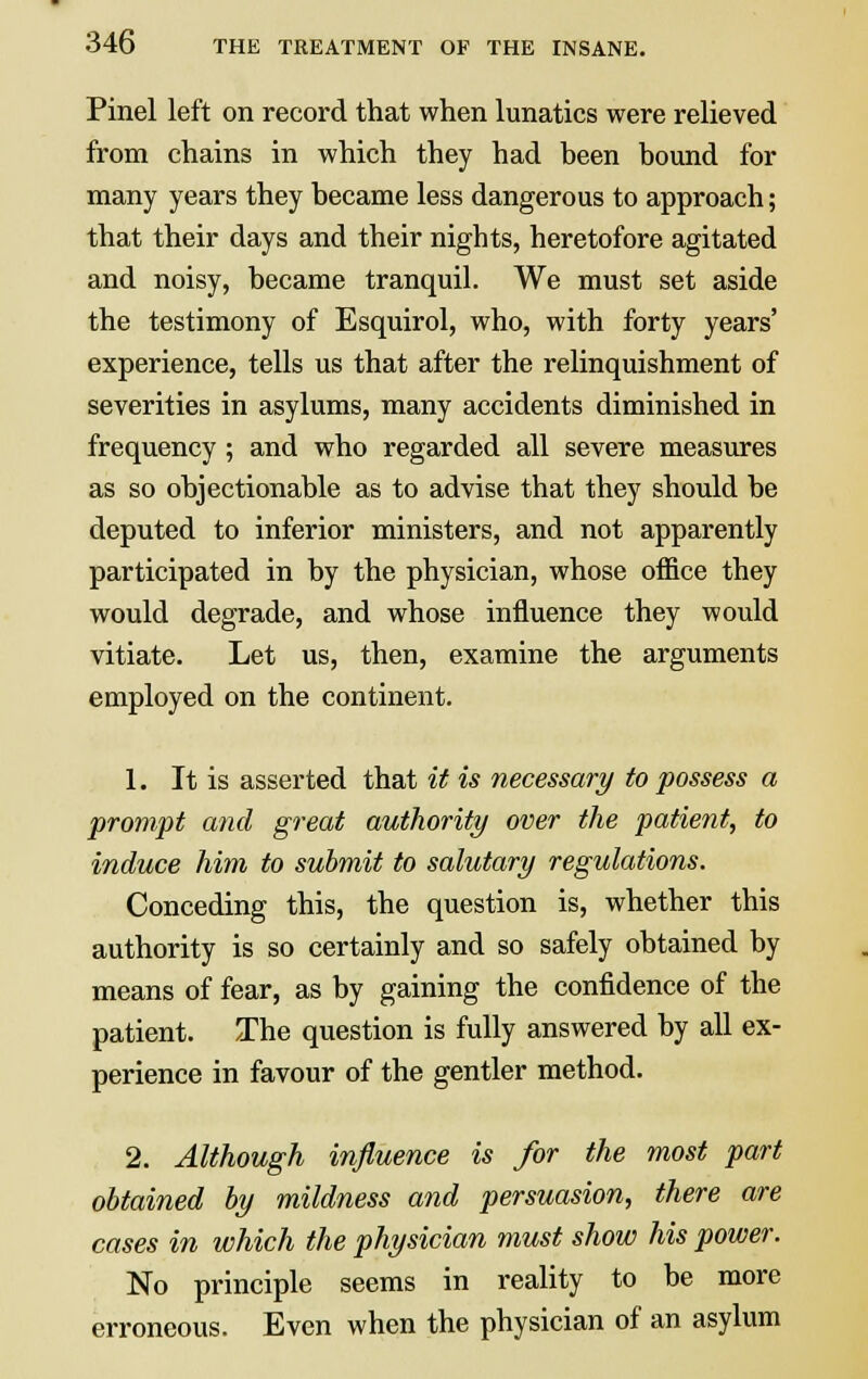 Pinel left on record that when lunatics were relieved from chains in which they had heen bound for many years they became less dangerous to approach; that their days and their nights, heretofore agitated and noisy, became tranquil. We must set aside the testimony of Esquirol, who, with forty years' experience, tells us that after the relinquishment of severities in asylums, many accidents diminished in frequency ; and who regarded all severe measures as so objectionable as to advise that they should be deputed to inferior ministers, and not apparently participated in by the physician, whose office they would degrade, and whose influence they would vitiate. Let us, then, examine the arguments employed on the continent. 1. It is asserted that it is necessary to possess a prompt and great authority over the patient, to induce him to submit to salutary regulations. Conceding this, the question is, whether this authority is so certainly and so safely obtained by means of fear, as by gaining the confidence of the patient. The question is fully answered by all ex- perience in favour of the gentler method. 2. Although influence is for the most part obtained by mildness and persuasion, there are cases in which the physician must show his power. No principle seems in reality to be more erroneous. Even when the physician of an asylum