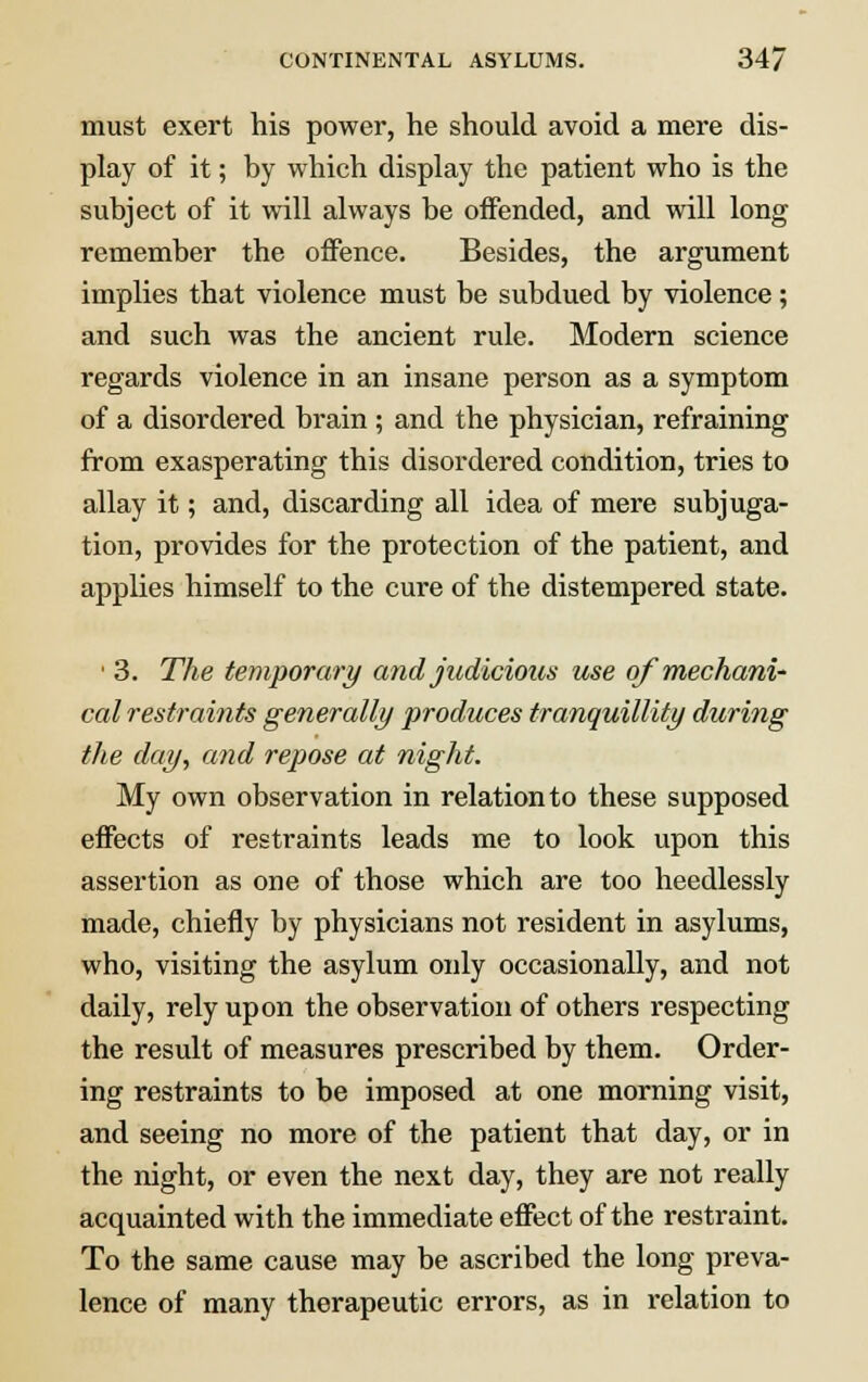 must exert his power, he should avoid a mere dis- play of it; by which display the patient who is the subject of it will always be offended, and will long remember the offence. Besides, the argument implies that violence must be subdued by violence ; and such was the ancient rule. Modern science regards violence in an insane person as a symptom of a disordered brain ; and the physician, refraining from exasperating this disordered condition, tries to allay it; and, discarding all idea of mere subjuga- tion, provides for the protection of the patient, and applies himself to the cure of the distempered state. • 3. The temporary and judicious use of mechani- cal restraints generally produces tranquillity during the day, and repose at night. My own observation in relation to these supposed effects of restraints leads me to look upon this assertion as one of those which are too heedlessly made, chiefly by physicians not resident in asylums, who, visiting the asylum only occasionally, and not daily, rely upon the observation of others respecting the result of measures prescribed by them. Order- ing restraints to be imposed at one morning visit, and seeing no more of the patient that day, or in the night, or even the next day, they are not really acquainted with the immediate effect of the restraint. To the same cause may be ascribed the long preva- lence of many therapeutic errors, as in relation to