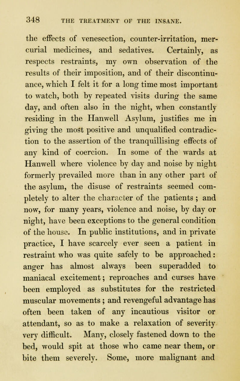 the effects of venesection, counter-irritation, mer- curial medicines, and sedatives. Certainly, as respects restraints, my own observation of the results of their imposition, and of their discontinu- ance, which I felt it for a long time most important to watch, both by repeated visits during the same day, and often also in the night, when constantly residing in the Hanwell Asylum, justifies me in giving the most positive and unqualified contradic- tion to the assertion of the tranquillising effects of any kind of coercion. In some of the wards at Hanwell where violence by day and noise by night formerly prevailed more than in any other part of the asylum, the disuse of restraints seemed com- pletely to alter the character of the patients ; and now, for many years, violence and noise, by day or night, have been exceptions to the general condition of the house. In public institutions, and in private practice, I have scarcely ever seen a patient in restraint who was quite safely to be approached: anger has almost always been superadded to maniacal excitement; reproaches and curses have been employed as substitutes for the restricted muscular movements; and revengeful advantage has often been taken of any incautious visitor or attendant, so as to make a relaxation of severity very difficult. Many, closely fastened down to the bed, would spit at those who came near them, or bite them severely. Some, more malignant and