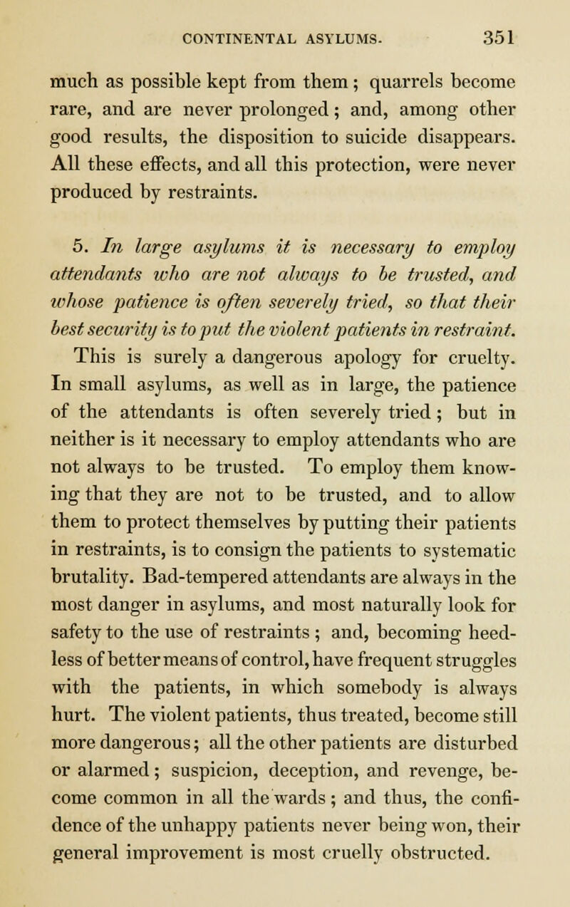 much as possible kept from them; quarrels become rare, and are never prolonged; and, among other good results, the disposition to suicide disappears. All these effects, and all this protection, were never produced by restraints. 5. In large asylums it is necessary to employ attendants who are not always to be trusted, and whose patience is often severely tried, so that their best security is to put the violent patients in restraint. This is surely a dangerous apology for cruelty. In small asylums, as well as in large, the patience of the attendants is often severely tried; but in neither is it necessary to employ attendants who are not always to be trusted. To employ them know- ing that they are not to be trusted, and to allow them to protect themselves by putting their patients in restraints, is to consign the patients to systematic brutality. Bad-tempered attendants are always in the most danger in asylums, and most naturally look for safety to the use of restraints ; and, becoming heed- less of better means of control, have frequent struggles with the patients, in which somebody is always hurt. The violent patients, thus treated, become still more dangerous; all the other patients are disturbed or alarmed; suspicion, deception, and revenge, be- come common in all the wards; and thus, the confi- dence of the unhappy patients never being won, their general improvement is most cruelly obstructed.