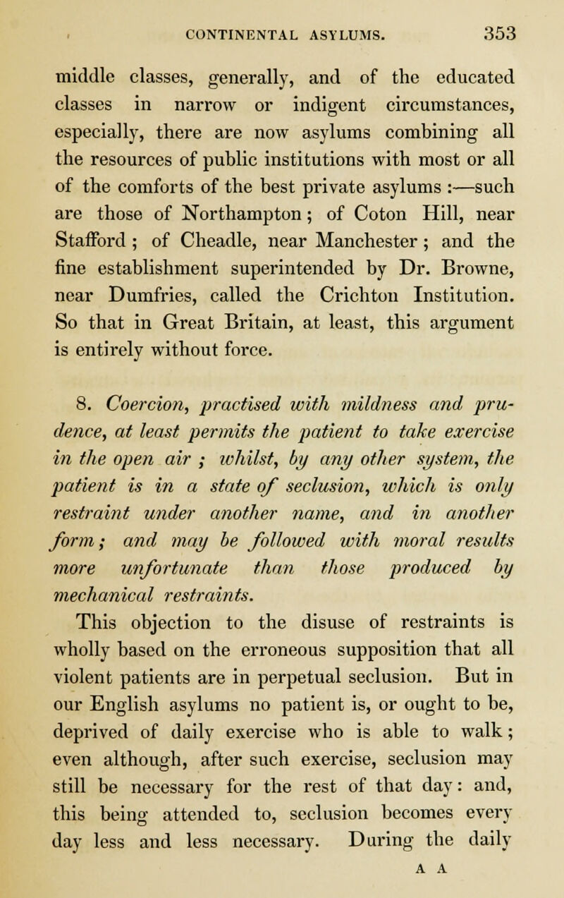 middle classes, generally, and of the educated classes in narrow or indigent circumstances, especially, there are now asylums combining all the resources of public institutions with most or all of the comforts of the best private asylums :—such are those of Northampton; of Coton Hill, near Stafford ; of Cheadle, near Manchester; and the fine establishment superintended by Dr. Browne, near Dumfries, called the Crichton Institution. So that in Great Britain, at least, this argument is entirely without force. 8. Coercion, practised with mildness and pru- dence, at least permits the patient to take exercise in the open air ; ivhilst, by any other system, the patient is in a state of seclusion, which is only restraint under another name, and in another form; and may be followed with moral results more unfortunate than those produced by mechanical restraints. This objection to the disuse of restraints is wholly based on the erroneous supposition that all violent patients are in perpetual seclusion. But in our English asylums no patient is, or ought to be, deprived of daily exercise who is able to walk; even although, after such exercise, seclusion may still be necessary for the rest of that day: and, this being attended to, seclusion becomes every day less and less necessary. During the daily A A