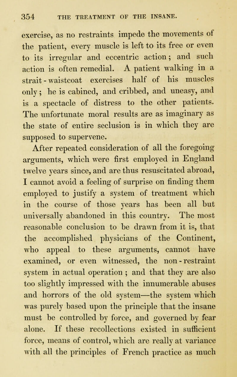 exercise, as no restraints impede the movements of the patient, every muscle is left to its free or even to its irregular and eccentric action; and such action is often remedial. A patient walking in a strait - waistcoat exercises half of his muscles only; he is cabined, and cribbed, and uneasy, and is a spectacle of distress to the other patients. The unfortunate moral results are as imaginary as the state of entire seclusion is in which they are supposed to supervene. After repeated consideration of all the foregoing arguments, which were first employed in England twelve years since, and are thus resuscitated abroad, I cannot avoid a feeling of surprise on finding them employed to justify a system of treatment which in the course of those years has been all but universally abandoned in this country. The most reasonable conclusion to be drawn from it is, that the accomplished physicians of the Continent, who appeal to these arguments, cannot have examined, or even witnessed, the non - restraint system in actual operation ; and that they are also too slightly impressed with the innumerable abuses and horrors of the old system—the system which was purely based upon the principle that the insane must be controlled by force, and governed by fear alone. If these recollections existed in sufficient force, means of control, which are really at variance with all the principles of French practice as much