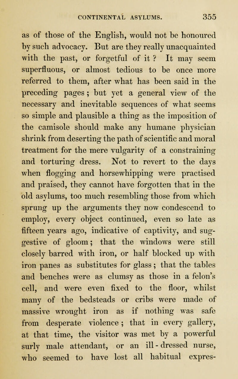 as of those of the English, would not he honoured by such advocacy. But are they really unacquainted with the past, or forgetful of it ? It may seem superfluous, or almost tedious to be once more referred to them, after what has been said in the preceding pages; but yet a general view of the necessary and inevitable sequences of what seems so simple and plausible a thing as the imposition of the camisole should make any humane physician shrink from deserting the path of scientific and moral treatment for the mere vulgarity of a constraining and torturing dress. Not to revert to the days when flogging and horsewhipping were practised and praised, they cannot have forgotten that in the old asylums, too much resembling those from which sprung up the arguments they now condescend to employ, every object continued, even so late as fifteen years ago, indicative of captivity, and sug- gestive of gloom; that the windows were still closely barred with iron, or half blocked up with iron panes as substitutes for glass ; that the tables and benches were as clumsy as those in a felon's cell, and were even fixed to the floor, whilst many of the bedsteads or cribs were made of massive wrought iron as if nothing was safe from desperate violence; that in every gallery, at that time, the visitor was met by a powerful surly male attendant, or an ill - dressed nurse, who seemed to have lost all habitual expres-