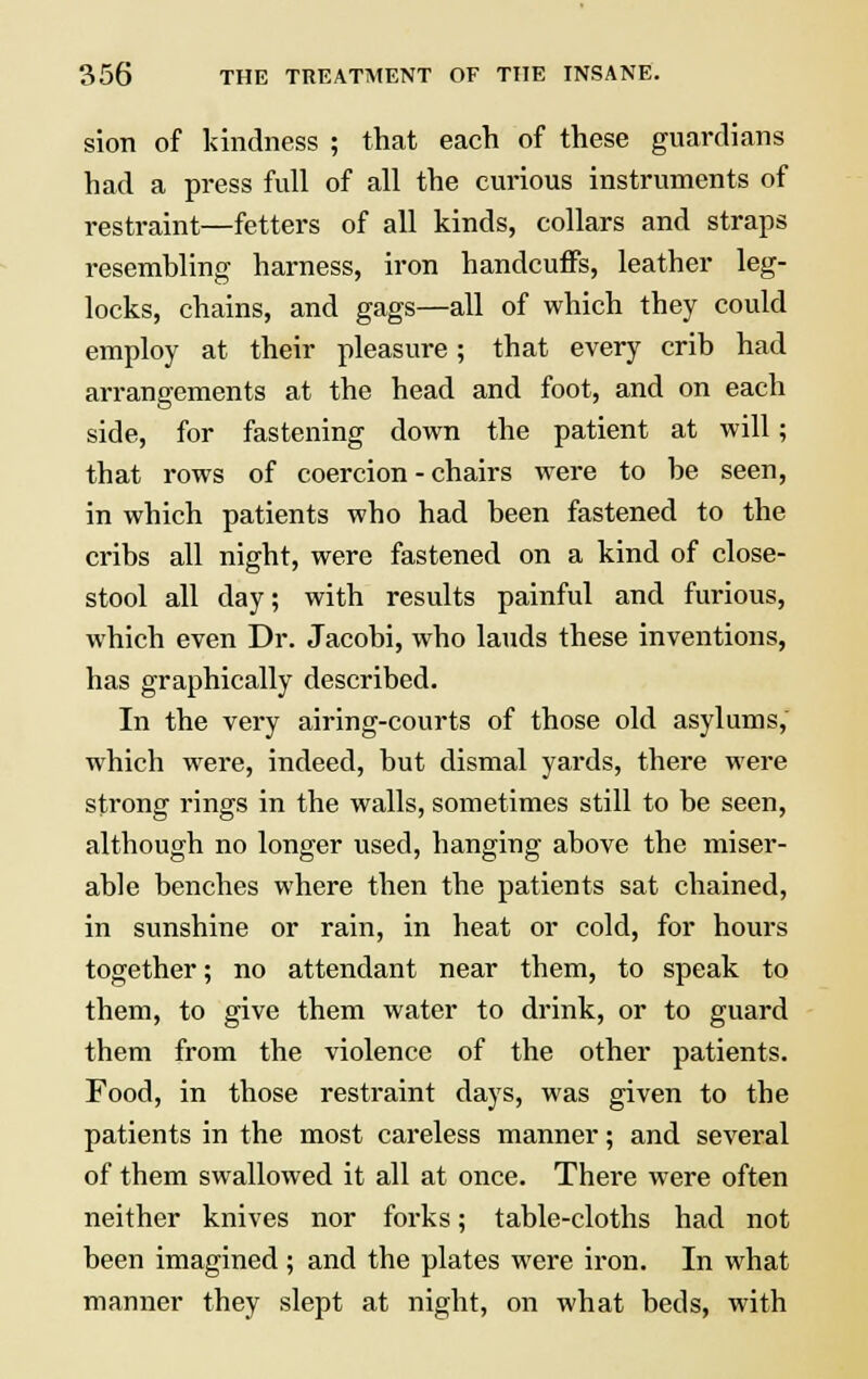 sion of kindness ; that each of these guardians had a press full of all the curious instruments of restraint—fetters of all kinds, collars and straps resembling harness, iron handcuffs, leather leg- locks, chains, and gags—all of which they could employ at their pleasure; that every crib had arrangements at the head and foot, and on each side, for fastening down the patient at will; that rows of coercion - chairs were to be seen, in which patients who had been fastened to the cribs all night, were fastened on a kind of close- stool all day; with results painful and furious, which even Dr. Jacobi, who lauds these inventions, has graphically described. In the very airing-courts of those old asylums, which were, indeed, but dismal yards, there were strong rings in the walls, sometimes still to be seen, although no longer used, hanging above the miser- able benches where then the patients sat chained, in sunshine or rain, in heat or cold, for hours together; no attendant near them, to speak to them, to give them water to drink, or to guard them from the violence of the other patients. Food, in those restraint days, was given to the patients in the most careless manner; and several of them swallowed it all at once. There were often neither knives nor forks; table-cloths had not been imagined; and the plates were iron. In what manner they slept at night, on what beds, with