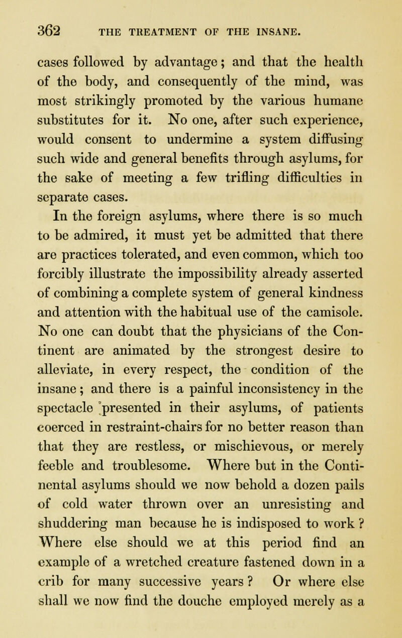 cases followed by advantage; and that the health of the body, and consequently of the mind, was most strikingly promoted by the various humane substitutes for it. No one, after such experience, would consent to undermine a system diffusing such wide and general benefits through asylums, for the sake of meeting a few trifling difficulties in separate cases. In the foreign asylums, where there is so much to be admired, it must yet be admitted that there are practices tolerated, and even common, which too forcibly illustrate the impossibility already asserted of combining a complete system of general kindness and attention with the habitual use of the camisole. No one can doubt that the physicians of the Con- tinent are animated by the strongest desire to alleviate, in every respect, the condition of the insane; and there is a painful inconsistency in the spectacle 'presented in their asylums, of patients coerced in restraint-chairs for no better reason than that they are restless, or mischievous, or merely feeble and troublesome. Where but in the Conti- nental asylums should we now behold a dozen pails of cold water thrown over an unresisting and shuddering man because he is indisposed to work ? Where else should we at this period find an example of a wretched creature fastened down in a crib for many successive years ? Or where else shall we now find the douche employed merely as a