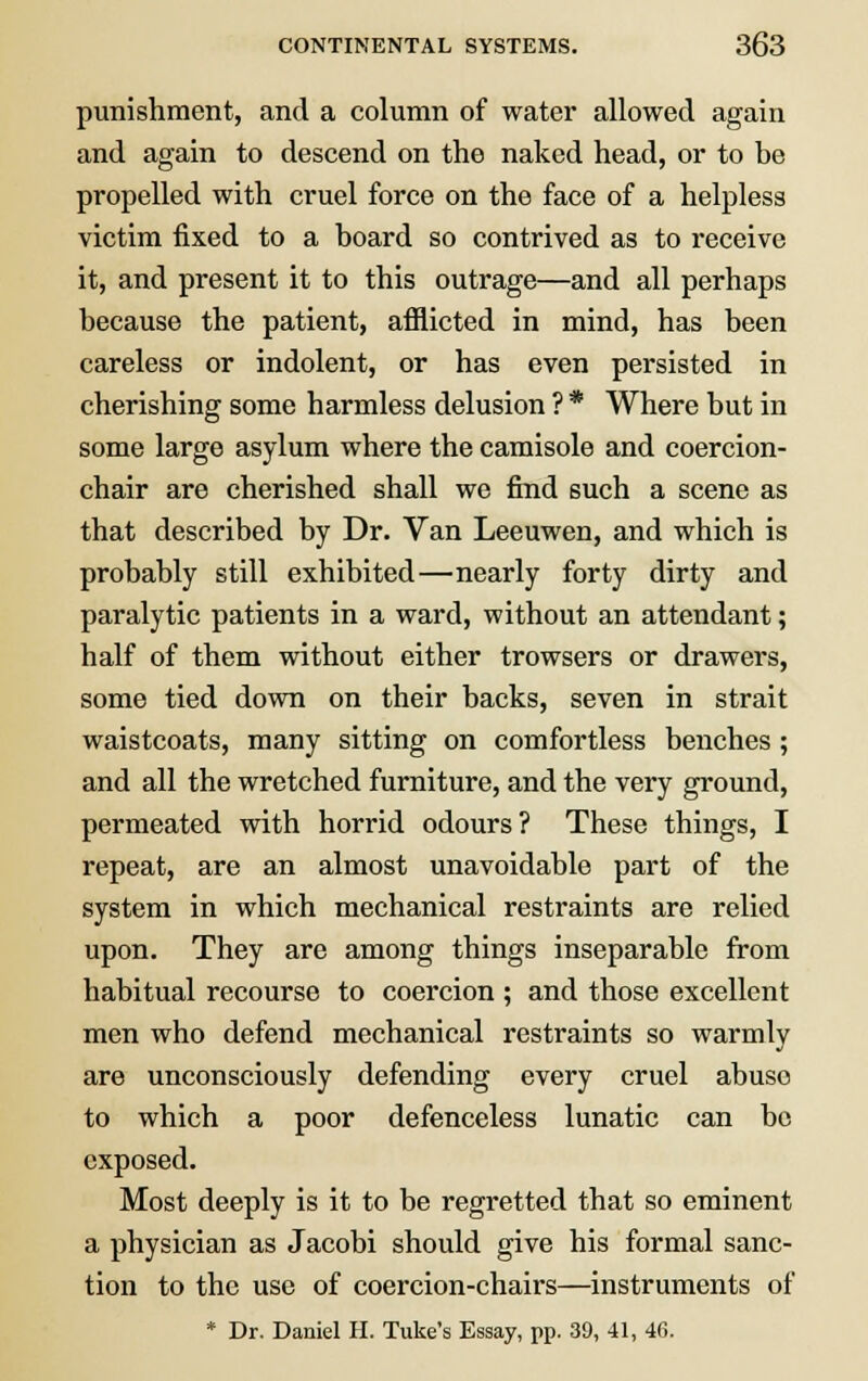 punishment, and a column of water allowed again and again to descend on the naked head, or to be propelled with cruel force on the face of a helpless victim fixed to a board so contrived as to receive it, and present it to this outrage—and all perhaps because the patient, afflicted in mind, has been careless or indolent, or has even persisted in cherishing some harmless delusion ? * Where but in some large asylum where the camisole and coercion- chair are cherished shall we find such a scene as that described by Dr. Van Leeuwen, and which is probably still exhibited—nearly forty dirty and paralytic patients in a ward, without an attendant; half of them without either trowsers or drawers, some tied down on their backs, seven in strait waistcoats, many sitting on comfortless benches ; and all the wretched furniture, and the very ground, permeated with horrid odours? These things, I repeat, are an almost unavoidable part of the system in which mechanical restraints are relied upon. They are among things inseparable from habitual recourse to coercion ; and those excellent men who defend mechanical restraints so warmly are unconsciously defending every cruel abuse to which a poor defenceless lunatic can be exposed. Most deeply is it to be regretted that so eminent a physician as Jacobi should give his formal sanc- tion to the use of coercion-chairs—instruments of * Dr. Daniel H. Tuke's Essay, pp. 39, 41, 46.