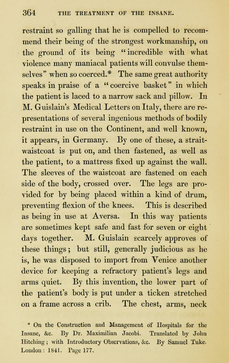 restraint so galling that he is compelled to recom- mend their being of the strongest workmanship, on the ground of its being  incredible with what violence many maniacal patients will convulse them- selves when so coerced.* The same great authority speaks in praise of a coercive basket in which the patient is laced to a narrow sack and pillow. In M. Guislain's Medical Letters on Italy, there are re- presentations of several ingenious methods of bodily restraint in use on the Continent, and well known, it appears, in Germany. By one of these, a strait- waistcoat is put on, and then fastened, as well as the patient, to a mattress fixed up against the wall. The sleeves of the waistcoat are fastened on each side of the body, crossed over. The legs are pro- vided for by being placed within a kind of drum, preventing flexion of the knees. This is described as being in use at Aversa. In this way patients are sometimes kept safe and fast for seven or eight days together. M. Guislain scarcely approves of these things; but still, generally judicious as he is, he was disposed to import from Venice another device for keeping a refractory patient's legs and arms quiet. By this invention, the lower part of the patient's body is put under a ticken stretched on a frame across a crib. The chest, arms, neck * On the Construction and Management of Hospitals for the Insane, &c. By Dr. Maximilian Jacohi. Translated by John Hitching; with Introductory Observations, &c. By Samuel Tuke. London: 1841. Page 177.