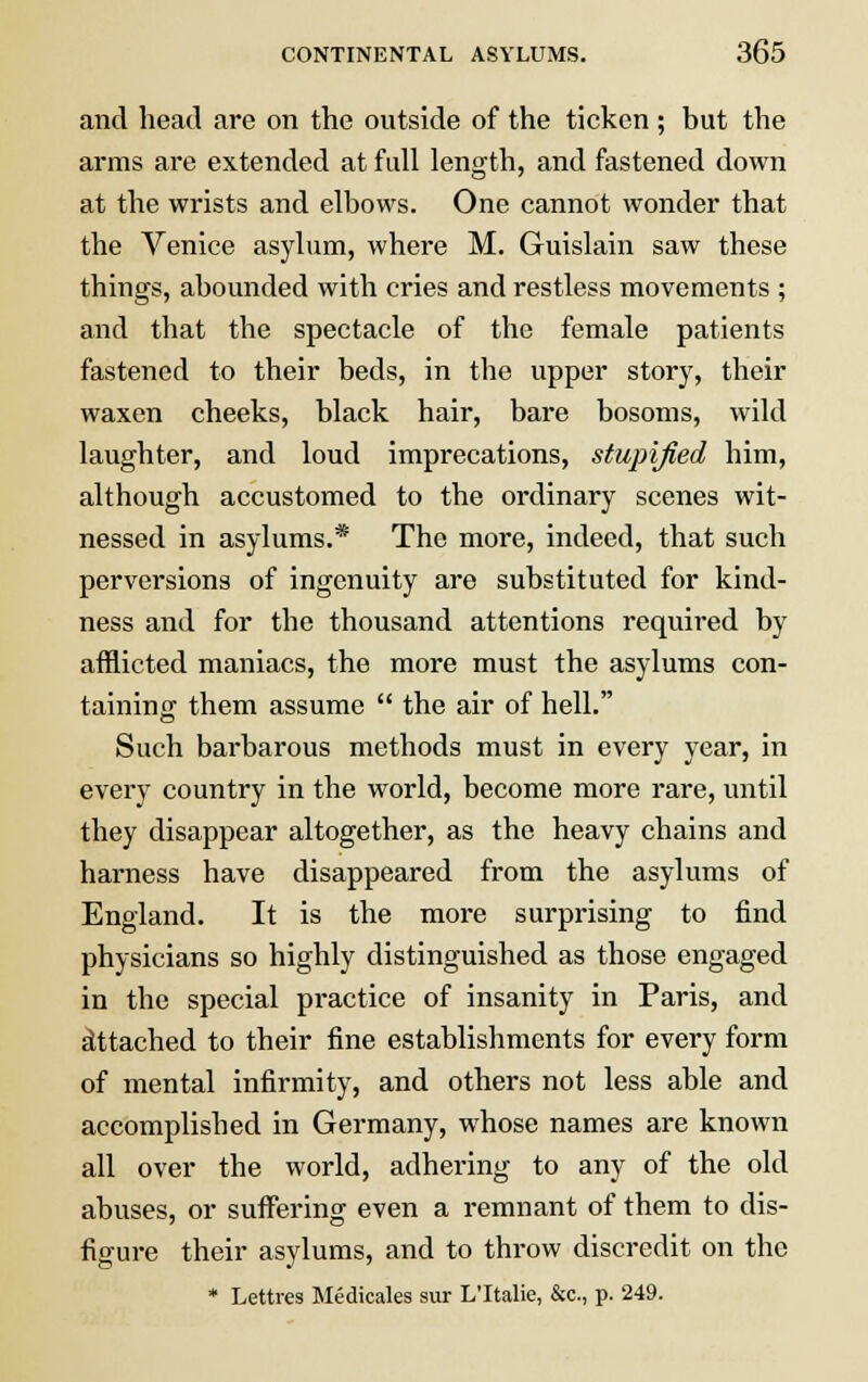 and head are on the outside of the ticken ; but the arms are extended at full length, and fastened down at the wrists and elbows. One cannot wonder that the Venice asylum, where M. Guislain saw these things, abounded with cries and restless movements ; and that the spectacle of the female patients fastened to their beds, in the upper story, their waxen cheeks, black hair, bare bosoms, wild laughter, and loud imprecations, stupified him, although accustomed to the ordinary scenes wit- nessed in asylums.* The more, indeed, that such perversions of ingenuity are substituted for kind- ness and for the thousand attentions required by afflicted maniacs, the more must the asylums con- taining them assume  the air of hell. Such barbarous methods must in every year, in every country in the world, become more rare, until they disappear altogether, as the heavy chains and harness have disappeared from the asylums of England. It is the more surprising to find physicians so highly distinguished as those engaged in the special practice of insanity in Paris, and attached to their fine establishments for every form of mental infirmity, and others not less able and accomplished in Germany, whose names are known all over the world, adhering to any of the old abuses, or suffering even a remnant of them to dis- figure their asylums, and to throw discredit on the * Lettres Medicales sur L'ltalie, &c, p. 249.