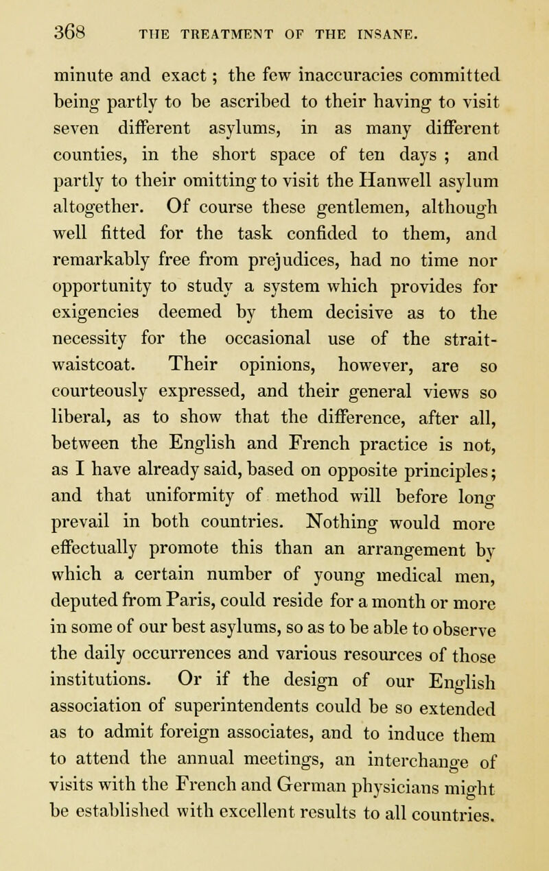 minute and exact; the few inaccuracies committed being partly to be ascribed to their having to visit seven different asylums, in as many different counties, in the short space of ten days ; and partly to their omitting to visit the Hanwell asylum altogether. Of course these gentlemen, although well fitted for the task confided to them, and remarkably free from prejudices, had no time nor opportunity to study a system which provides for exigencies deemed by them decisive as to the necessity for the occasional use of the strait- waistcoat. Their opinions, however, are so courteously expressed, and their general views so liberal, as to show that the difference, after all, between the English and French practice is not, as I have already said, based on opposite principles; and that uniformity of method will before long prevail in both countries. Nothing would more effectually promote this than an arrangement by which a certain number of young medical men, deputed from Paris, could reside for a month or more in some of our best asylums, so as to be able to observe the daily occurrences and various resources of those institutions. Or if the design of our English association of superintendents could be so extended as to admit foreign associates, and to induce them to attend the annual meetings, an interchange of visits with the French and German physicians mioht be established with excellent results to all countries.