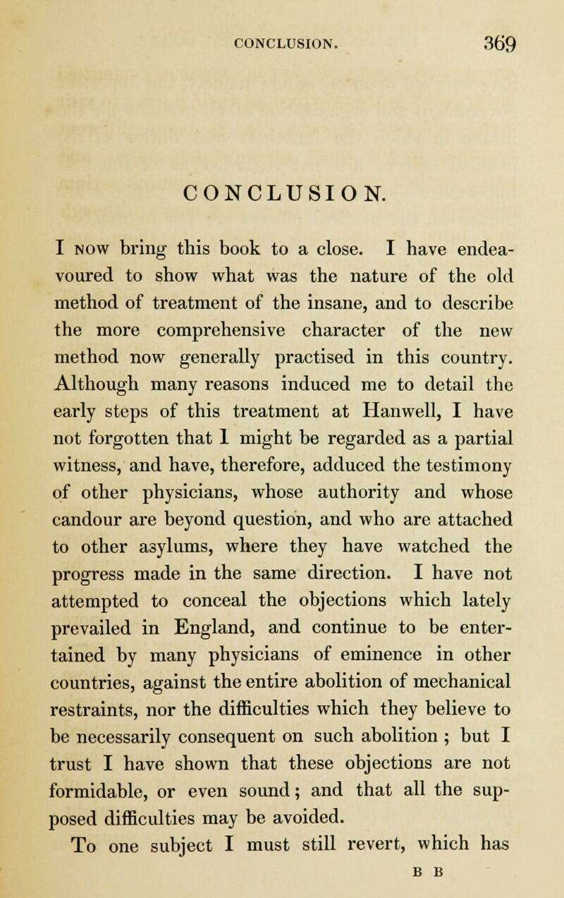 CONCLUSION. I now bring this book to a close. I have endea- voured to show what was the nature of the old method of treatment of the insane, and to describe the more comprehensive character of the new method now generally practised in this country. Although many reasons induced me to detail the early steps of this treatment at Hanwell, I have not forgotten that 1 might be regarded as a partial witness, and have, therefore, adduced the testimony of other physicians, whose authority and whose candour are beyond question, and who are attached to other asylums, where they have watched the progress made in the same direction. I have not attempted to conceal the objections which lately prevailed in England, and continue to be enter- tained by many physicians of eminence in other countries, against the entire abolition of mechanical restraints, nor the difficulties which they believe to be necessarily consequent on such abolition ; but I trust I have shown that these objections are not formidable, or even sound; and that all the sup- posed difficulties may be avoided. To one subject I must still revert, which has B B