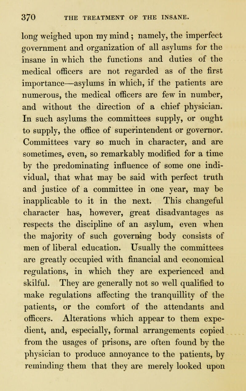 long weighed upon my mind; namely, the imperfect government and organization of all asylums for the insane in which the functions and duties of the medical officers are not regarded as of the first importance—asylums in which, if the patients are numerous, the medical officers are few in number, and without the direction of a chief physician. In such asylums the committees supply, or ought to supply, the office of superintendent or governor. Committees vary so much in character, and are sometimes, even, so remarkably modified for a time by the predominating influence of some one indi- vidual, that what may be said with perfect truth and justice of a committee in one year, may be inapplicable to it in the next. This changeful character has, however, great disadvantages as respects the discipline of an asylum, even when the majority of such governing body consists of men of liberal education. Usually the committees are greatly occupied with financial and economical regulations, in which they are experienced and skilful. They are generally not so well qualified to make regulations affecting the tranquillity of the patients, or the comfort of the attendants and officers. Alterations which appear to them expe- dient, and, especially, formal arrangements copied from the usages of prisons, are often found by the physician to produce annoyance to the patients, by reminding them that they are merely looked upon