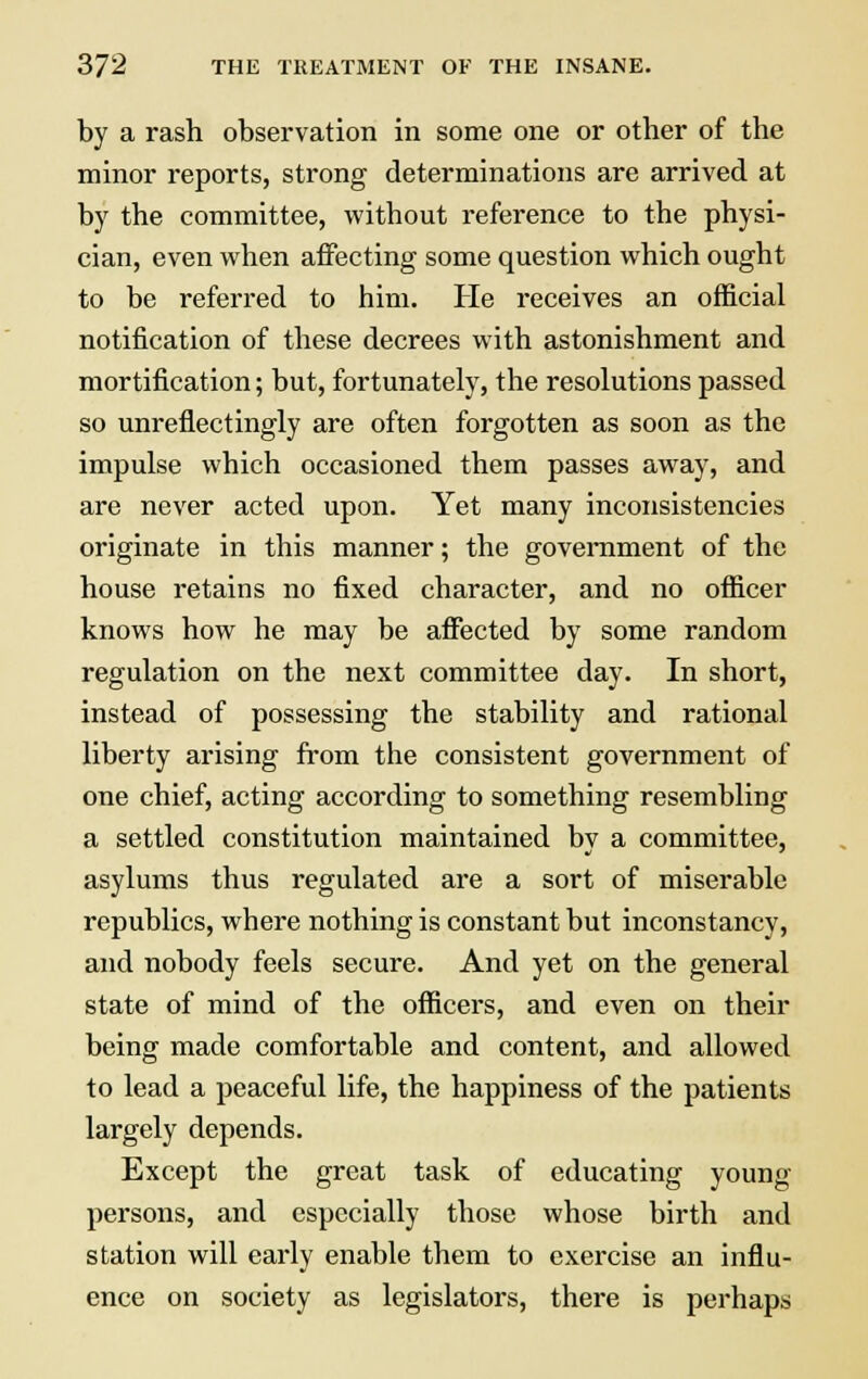 by a rash observation in some one or other of the minor reports, strong determinations are arrived at by the committee, without reference to the physi- cian, even when affecting some question which ought to be referred to him. He receives an official notification of these decrees with astonishment and mortification; but, fortunately, the resolutions passed so unreflectingly are often forgotten as soon as the impulse which occasioned them passes away, and are never acted upon. Yet many inconsistencies originate in this manner; the government of the house retains no fixed character, and no officer knows how he may be affected by some random regulation on the next committee day. In short, instead of possessing the stability and rational liberty arising from the consistent government of one chief, acting according to something resembling a settled constitution maintained bv a committee, asylums thus regulated are a sort of miserable republics, where nothing is constant but inconstancy, and nobody feels secure. And yet on the general state of mind of the officers, and even on their being made comfortable and content, and allowed to lead a peaceful life, the happiness of the patients largely depends. Except the great task of educating young persons, and especially those whose birth and station will early enable them to exercise an influ- ence on society as legislators, there is perhaps