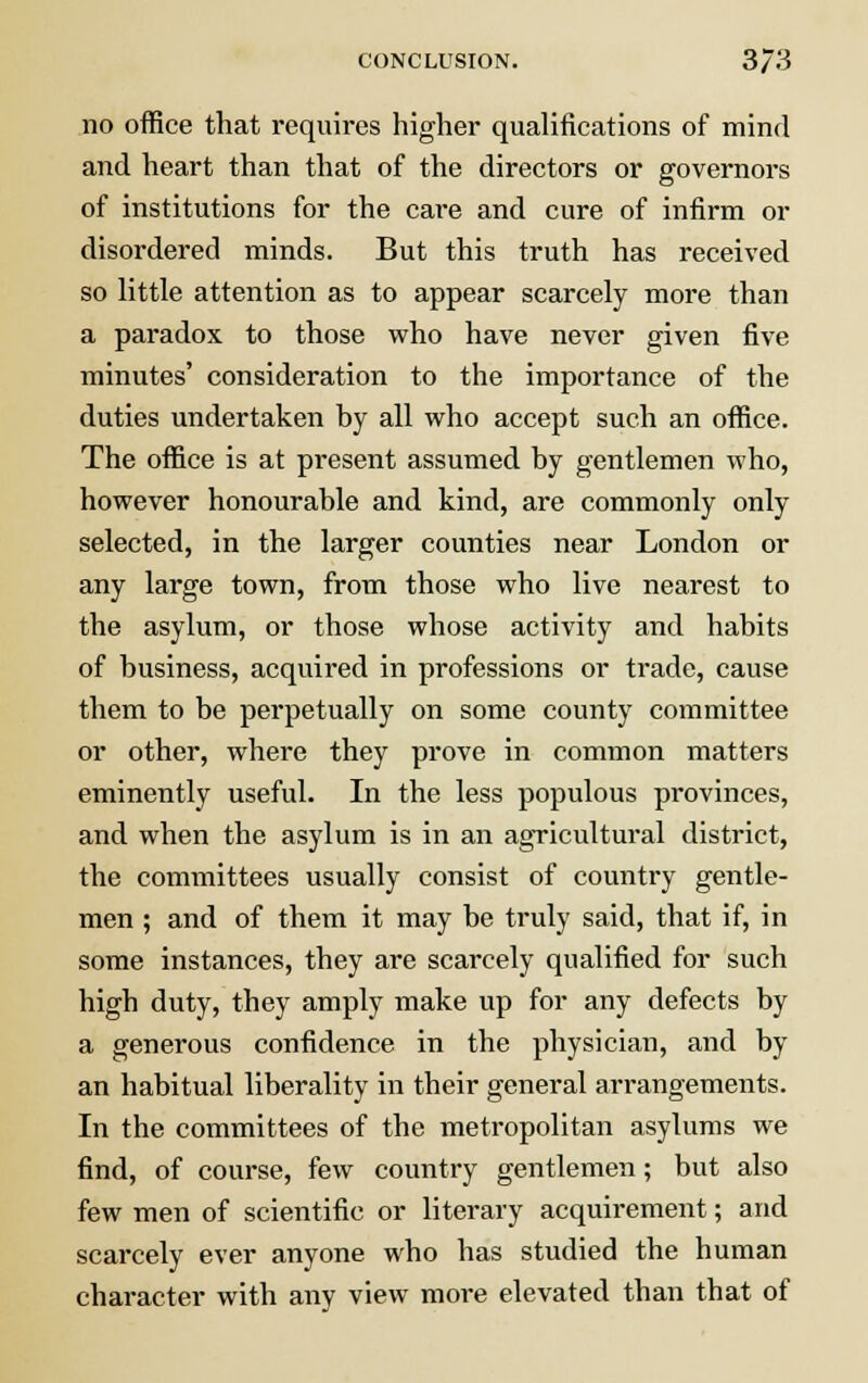 no office that requires higher qualifications of mind and heart than that of the directors or governors of institutions for the care and cure of infirm or disordered minds. But this truth has received so little attention as to appear scarcely more than a paradox to those who have never given five minutes' consideration to the importance of the duties undertaken by all who accept such an office. The office is at present assumed by gentlemen who, however honourable and kind, are commonly only selected, in the larger counties near London or any large town, from those who live nearest to the asylum, or those whose activity and habits of business, acquired in professions or trade, cause them to be pei'petually on some county committee or other, where they prove in common matters eminently useful. In the less populous provinces, and when the asylum is in an agricultural district, the committees usually consist of country gentle- men ; and of them it may be truly said, that if, in some instances, they are scarcely qualified for such high duty, they amply make up for any defects by a generous confidence in the physician, and by an habitual liberality in their general arrangements. In the committees of the metropolitan asylums we find, of course, few country gentlemen; but also few men of scientific or literary acquirement; and scarcely ever anyone who has studied the human character with any view more elevated than that of