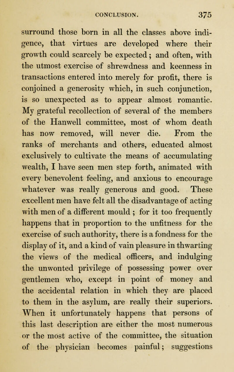 surround those born in all the classes above indi- gence, that virtues are developed where their growth could scarcely be expected ; and often, with the utmost exercise of shrewdness and keenness in transactions entered into merely for profit, there is conjoined a generosity which, in such conjunction, is so unexpected as to appear almost romantic. My grateful recollection of several of the members of the Hanwell committee, most of whom death has now removed, will never die. From the ranks of merchants and others, educated almost exclusively to cultivate the means of accumulating wealth, I have seen men step forth, animated with every benevolent feeling, and anxious to encourage whatever was really generous and good. These excellent men have felt all the disadvantage of acting with men of a different mould ; for it too frequently happens that in proportion to the unfitness for the exercise of such authority, there is a fondness for the display of it, and a kind of vain pleasure in thwarting the views of the medical officers, and indulging the unwonted privilege of possessing power over gentlemen who, except in point of money and the accidental relation in which they are placed to them in the asylum, are really their superiors. When it unfortunately happens that persons of this last description are either the most numerous or the most active of the committee, the situation of the physician becomes painful; suggestions