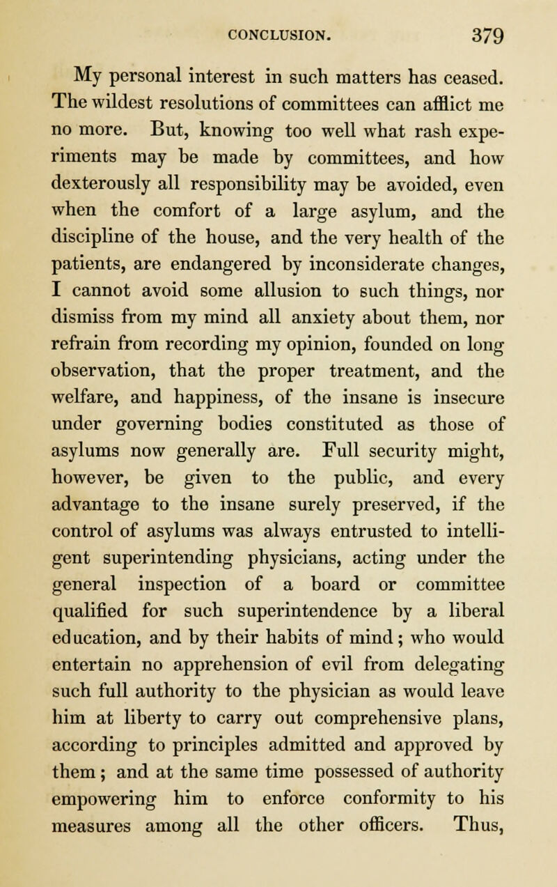 My personal interest in such matters has ceased. The wildest resolutions of committees can afflict me no more. But, knowing too well what rash expe- riments may he made by committees, and how dexterously all responsibility may be avoided, even when the comfort of a large asylum, and the discipline of the house, and the very health of the patients, are endangered by inconsiderate changes, I cannot avoid some allusion to such things, nor dismiss from my mind all anxiety about them, nor refrain from recording my opinion, founded on long observation, that the proper treatment, and the welfare, and happiness, of the insane is insecure under governing bodies constituted as those of asylums now generally are. Full security might, however, be given to the public, and every advantage to the insane surely preserved, if the control of asylums was always entrusted to intelli- gent superintending physicians, acting under the general inspection of a board or committee qualified for such superintendence by a liberal ed ucation, and by their habits of mind; who would entertain no apprehension of evil from delegating such full authority to the physician as would leave him at liberty to carry out comprehensive plans, according to principles admitted and approved by them; and at the same time possessed of authority empowering him to enforce conformity to his measures among all the other officers. Thus,