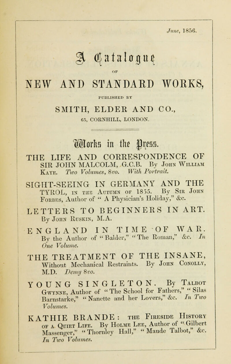 June, 1856. OF NEW AND STANDARD WORKS, PUBLISHED BY SMITH, ELDER AND CO., 65, CORNHILL, LONDON. Ijjoritsi in \\u §\tm. THE LIFE AND COKKESPONDENCE OF SIR JOHN MALCOLM, G.C.B. By John William Kate. Two Volumes, 8vo. With Portrait. SIGHT-SEEING IN GERMANY AND THE TYROL, in the Autumn of 1855. By Sir John Forbes, Author of  A Physician's Holiday, &c. LETTERS TO BEGINNERS IN ART. By John Ruskin, M.A. ENGLAND IN TIME 'OF WAR. By the Author of  Balder,  The Roman, &c. In One Volume. THE TREATMENT OF THE INSANE, Without Mechanical Restraints. By John Conolly, M.D. Demy 8vo. YOUNG SINGLETON. By Talbot Gwynne, Author of  The School for Fathers,  Sdas Barnstarke,  Nanette and her Lovers, &c. In Two Volumes. KATHIE BRANDE: the Fireside History of A Quiet Life. By Holme Lee, Author of  Gilbert Massenger,  Thornley Hall,  Maude Talbot, &c. In Two Volumes.