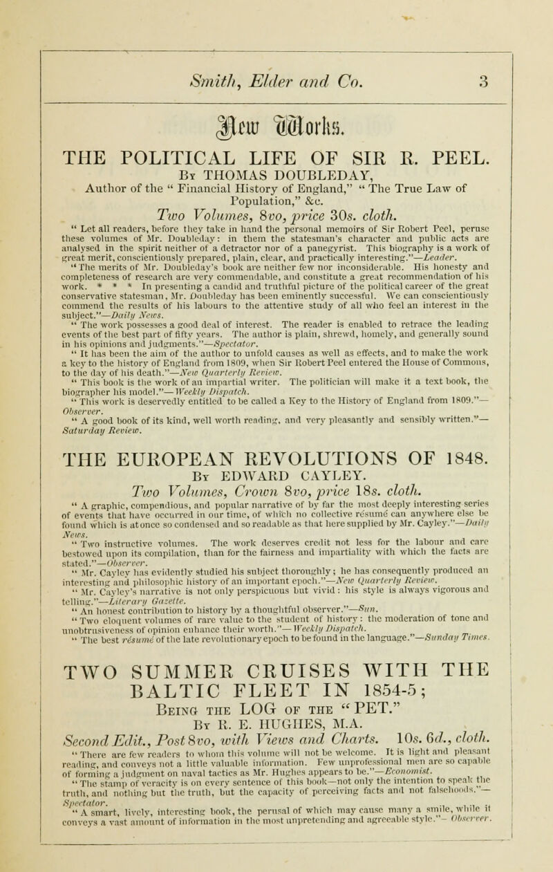 |jUro Mtorkfi. THE POLITICAL LIFE OF SIR R. PEEL. By THOMAS DOUBLEDAY, Author of the  Financial History of England,  The True Law of Population, Sec. Tivo Volumes, Svo, price 30s. cloth.  Let all readers, before they take in hand the personal memoirs of Sir Robert Peel, peruse these volumes of Mr. Doubleday: in them the statesman's cliaracter and public acts are analysed in the spirit neither ot a detractor nor of a panegyrist. This biography is a work of great merit, conscientiously prepared, plain, clear, and practically interesting.—Leader. *' The merits of Mr. Doubleday's book are neither few nor inconsiderable. His honesty and completeness of research are very commendable, and constitute a great recommendation of his work. * * * In presenting a candid and truthful picture of the political career of the great conservative statesman, Mr. Doubleday has been eminently successful. We can conscientiously commend the results of his labours to the attentive study of all who feel an interest in the subject.—Daily News.  The work possesses a good deal of interest. The reader is enabled to retrace the leading events of the best part of fifty years. The author is plain, shrewd, homely, and generally sound in his opinions and judgments.—Spectator.  It has been the aim of the author to unfold causes as well as effects, and to make the work a key to the history of England from 180.9, when Sir Hobert Teel entered the House of Commons, to the day of his death.—New Quarterly Review.  This book is the work of an impartial writer. The politician will make it a text book, the biographer bis model.—Weekly Dispatch.  This work is deservedly entitled to be called a Key to the History of England from 1809.— Observer.  A good book of its kind, well worth rending, and very pleasantly and sensibly written.— Saturday Review. THE EUROPEAN REVOLUTIONS OF 1848. By EDWARD CAYLEY. Tvjo Volumes, Crown 8vo, price 18s. cloth.  A graphic, compendious, and popular narrative of by far the most deeply interesting series of events that have Occurred in our time, of which no collective resume' can anywhere else be found which is atoncc so condensed and so readable as that here supplied by Mr. Cayley.—Daily News. *' Two instructive volumes. The work deserves credit not less for the labour and care bestowed upon its compilation, than for the fairness and impartiality with which the facts arc stated.—Observer.  Mr. Caylev has evidently studied his subject thoroughly; he has consequently produced an interesting and philosophic history of an important epoch.—New Quarterly Review.  Mr. Cayley's narrative is not only perspicuous but vivid: his style is always vigorous and telling.—Literary Gazette.  An honest contribution to history by a thoughtful observer.—Sun.  Two eloquent volumes of rare value to the student of history : the moderation of tone and unobtrusiveness of opinion enhance their worth.— Weekly Dispatch.  The best risume of the late revolutionary epoch to be found in the language.—Sunday Times. TWO SUMMER CRUISES WITH THE BALTIC FLEET IN 1854-5; Being the LOG of the PET. By R. E. HUGHES, M.A. Second Edit, Post8vo, with Views and Charts. 10s. Gd,, cloth.  There are few readers to whom this volume will not be welcome. It is light and pleasant reading, and conveys not a little valuable information. Few unprofessional men are so capable of forming a judgment on naval tactics as Mr. Hughes appears to be.—Economist. The stamp of veracity is on every sentence of liiis book—not only the intention to speak the truth, anil nothing but the truth, but the capacity of perceiving facts and not falsehoods. — Spectator. ., . A smart, lively, interesting book, the perusal of which may cause many a smile, while u conveys a vast amount of information in the most unpretending and agreeable style.- 0&«i net