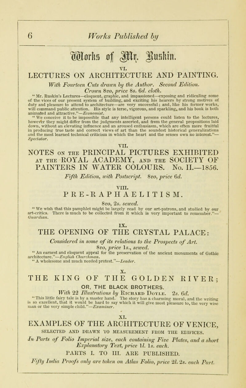 IMfl of SHi|. lufiltin. VI. LECTURES ON ARCHITECTURE AND PAINTING. With Fourteen Cuts drawn by the Author. Second Edition. Crown &vo, price 8s. 6d. cloth.  Mr. Ruskin's Lectures—eloquent, graphic, and impassioned—exposing and ridiculing some of the vices of our present system of huilding, and exciting liis hearers by strong motives of duty and pleasure to attend to architecture—are very successful; and, like his former works, will command public attention. His style is terse, vigorous, and sparkling, and his book is both animated and attractive.—Economist.  We conceive it to be impossible that any intelligent persons could listen to the lectures, however they might differ from the judgments asserted, and from the general propositions laid down, without an elevating influence and an aroused enthusiasm, which are often more fruitful in producing true taste and correct views of art than the soundest historical generalizations and the most learned technical criticism in which the heart and the senses own no interest.— Spectator. VII. NOTES on the PRINCIPAL PICTURES EXHIBITED at the ROYAL ACADEMY, and the SOCIETY OF PAINTERS IN WATER COLOURS. No. IL—1856. Fifth Edition, with Postscript. 8vo, price 6d. VIII. PRE-RAPHAELITISM. 8uo, 2s. sewed. 14 We wish that this pamphlet might be largely read by our nrt-patrons, and studied by our art-critics. There is much to be collected from it which is very important to remember.— Guardian. IX. THE OPENING OF THE CRYSTAL PALACE: Considered in some of its relations to the Prospects of Art. Svo, price Is., sewed.  An earnest and eloquent appeal for the preservation of the ancient monuments of Gothic architecture.—English Churchman.  A wholesome and much needed protest.—Leader. X. THE KING OF THE GOLDEN RIVER; OR, THE BLACK BROTHERS. With 22 Illustrations by Richard Doyle. 2*. 6rf.  This little fairy tale is hy a master hand. The story has a charming moral, and the writing is so excellent, that it would be hard to say which it will give most pleasure to, the very wise man or the very simple child.—Examinei-. XI. EXAMPLES OF THE ARCHITECTURE OF VENICE, SELECTED AND DRAWN TO MEASUREMENT FROM TILE EDIFICES. In Parts of Folio Imperial size, each containing Five Plates, and a short Explanatory Text, price 11. Is. each. PARTS I. TO III. ARE PUBLISHED. Fifty India Proofs only are taken on Atlas Folio, price 21. 2s. each Part.