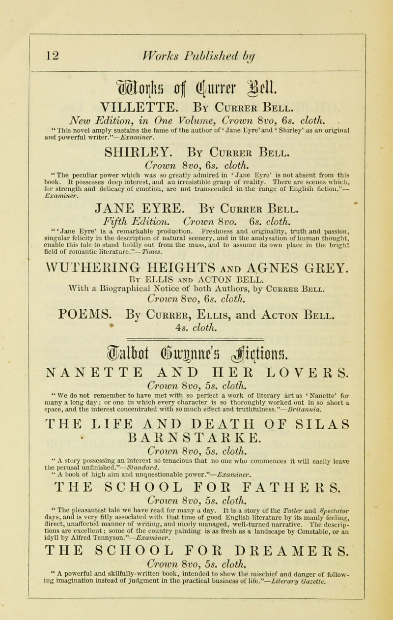 LMIoi|lts of afurrer Sell. VILLETTE. By Currer Bell. New Edition, in One Volume, Crown 8vo, 6s. cloth. This novel amply sustains the fame of the author of'Jane Eyre'and ' Shirley' as an original and powerful writer.—Examiner. SHIRLEY. By Currer Bell. Crown Svo, 6s. cloth. The peculiar power which was so greatly admired in 'Jane Eyre' is not absent from this book. It possesses deep interest, and an irresistible grasp of reality. There are scenes which, tor strength and delicacy of emotion, are not transcended in the range of English fiction.— Examiner. JANE EYRE. By Currer Bell. Fifth Edition. Crown 8i'0. 6s. cloth. 'Jane Eyre' is a remarkable production. Freshness and originality, truth and passion, singular felicity in the description of natural scenery, and in the analysation of human thought, enable this tale to stand boldly out from the mass, and to assume its own place in the bright field of romantic literature.—Times, WUTHERING HEIGHTS and AGNES GREY. Br ELLIS and ACTON BELL. With a Biographical Notice of both Authors, by Cukrer Bell. Crown 8vo, 6s. cloth. POEMS. By Currer, Ellis, and Acton Bell. 4s. cloth. NANETTE AND HER LOVERS. Crown 8vo, 5s. cloth.  We do not remember to have met with so perfect a work of literary art as ' Nanette' for many a long day; or one in which every character is so thoroughly worked out in so short a space, and the interest concentrated with so much effect and truthfulness.—Britannia. THE LIFE AND DEATH OF SILAS B A R N S T A R K E. Crown 8vo, 5s. cloth.  A story possessing an interest so tenacious that no one who commences it will easily leave the perusal unfinished.—Standard.  A book of high aim and unquestionable power.—Examiner. THE SCHOOL FOR FATHERS. Crown Svo, 5s. cloth.  The pleaaantest tale we have read for many a day. It is a story of the Tatter and Sjiectator days, and is very fitly associated with that time of good English literature by its manly feeling, direct, unaffected manner of writing, and nicely managed, well-turned narrative. The descrip- tions are excellent; some of the country painting is as fresh as a landscape by Constable, or an idyll by Alfred Tennyson.—Examiner. THE SCHOOL FOR DREAMERS. Crown 8to, 5s. cloth.  A powerful and skilfully-written book, intended to show the mischief and danger of follow- ing imagination instead of judgment in the practical business of life.—Literary Gazette.