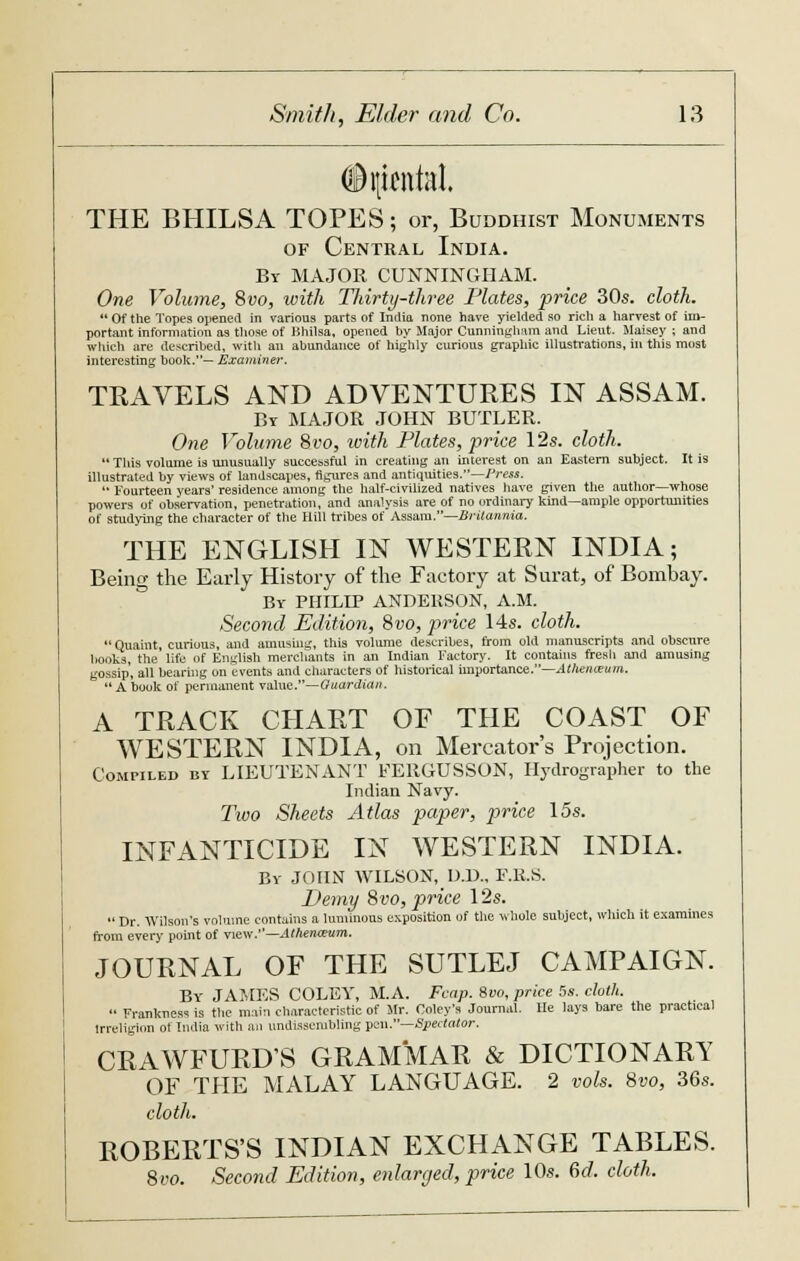 (Bijicntal. THE BHILSA TOPES; or, Buddhist Monuments of Central India. By MAJOR CUNNINGHAM. One Volume, 8vo, with Thirty-three Plates, price 30s. cloth. *' Of the Topes opened in various parts of India none have yielded so rich a harvest of im- portant information as those of Hhilsa, opened by Major Cunningham and Lieut. Maisey ; and which are described, with an abundance of highly curious graphic illustrations, in this most interesting book.— Examiner. TRAVELS AND ADVENTURES IN ASSAM. By MAJOR JOHN BUTLER. One Volume 8vo, with Plates, price 12s. cloth.  This volume is unusually successful in creating an interest on an Eastern subject. It is illustrated by views of landscapes, figures and antiquities.—Press.  Fourteen years' residence among the half-civilized natives have given the author—whose powers of observation, penetration, and analysis are of no ordinary kind—ample opportunities of studying the character of the Hill tribes of Assam.—Britannia. THE ENGLISH IN WESTERN INDIA; Being the Early History of the Factory at Surat, of Bombay. By PHILIP ANDERSON, A.M. Second Edition, 8vo, price 14s. cloth. Quaint, curious, and amusing, this volume describes, from old manuscripts and obscure honks, the life of English merchants in an Indian Factory. It contains fresh and amusing gossip, all hearing on events and characters of historical importance.—Athenaum.  A book of permanent value.—Guardian. A TRACK CHART OF THE COAST OF WESTERN INDIA, on Mercator's Projection. Compiled by LIEUTENANT FERGUSSON, Hydrographer to the Indian Navy. Two Sheets Atlas paper, price 15s. INFANTICIDE IN WESTERN INDIA. By JOHN WILSON, DJ)., F.R.S. Demy 8vo, price 12s.  Dr. Wilson's volume contains a luminous exposition of the whole subject, which it examines from every point of view.—Athen&um. JOURNAL OF THE SUTLEJ CAMPAIGN. By JAMES COLEY, M.A. Fcnp. 8vo, price 5s. cloth.  Frankness is the main characteristic of Mr. Coley's Journal. He lays bare the practical irreligion of India with an undissenibling pen.—Spectator. CRAWFURDS GRAMMAR & DICTIONARY OF THE MALAY LANGUAGE. 2 vols. 8vo, 36s. cloth. ROBERTS'S INDIAN EXCHANGE TABLES. 8vo. Second Edition, enlarged, price 10s. 6d. cloth.