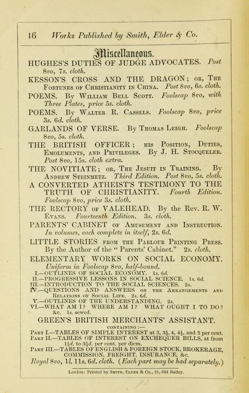 HUGHES'S DUTIES OF JUDGE ADVOCATES. Post 8vo, 7s. cloth. KESSON'S CROSS AND THE DRAGON; or, The Fortunes of Christianity in China. Post 8vo, 6s. cloth. POEMS. By William Bell Scott. Foolscap 8vo, with Three Plates, price 5s. cloth. POEMS. By Walter R. Cassels. Foolscap 8vo, price 3s. 6d. cloth. GARLANDS OF VERSE. By Thomas Leigh. Foolscap 8vo, 5s. cloth. THE BRITISH OFFICER ; his Position, Duties, Emoluments, and Privileges. By J. H. Stocqueler. Post 8vo, 15s. cloth extra. THE NOVITIATE; or, The Jesuit in Training. By Andrew Steinmetz. Third Edition. Post 8vo, 5s. cloth. A CONVERTED ATHEIST'S TESTIMONY TO THE TRUTH OF CHRISTIANITY. Fourth Edition. Foolscap 8vo, price 3s. cloth. THE RECTORY or VALEHEAD. By the Rev. R. W. Evans. Fourteenth Edition. 3s. cloth. PARENTS' CABINET of Amusement and Instruction. In volumes, each complete in itself, 2s. 6d. LITTLE STORIES from the Parlour Printing Press. By the Author of the  Parents' Cabinet. 2s. cloth. ELEMENTARY WORKS ON SOCIAL ECONOMY. Uniform in Foolscap 8vo, half-hound. I._OUTLINES OF SOCIAL ECONOMY. Is. 6d. II.—PROGRESSIVE LESSONS IN SOCIAL SCIENCE. 1*. 6rf. III.—INTRODUCTION TO THE SOCIAL SCIENCES. 2s. rV.—QUESTIONS AND ANSWERS on the Arrangements and Relations of Social Life. 2s. 6rf. V.—OUTLINES OF THE UNDERSTANDING. 2s. VI.—WHAT AM I? WHERE AM I? WHAT OUGHT I TO DO ? &c. Is. sewed. GREEN'S BRITISH MERCHANTS' ASSISTANT. CONTAINING : Part I.—TABLES OF SIMPLE INTEREST at 3, 3£, 4, 4£, and 5 per cent. Part II.—TABLES OF INTEREST ON EXCHEQUER BILLS, at from Hrl. to 3jrf. per cent, per diem. Part III.—TABLES OF ENGLISH & FOREIGN STOCK. BROKERAGE COMMISSION, FREIGHT. INSURANCE, &c. Poyal 8ro, \l.\ Is. 6d. cloth. {Eachpart may be had separately.) Londnn: Printed by Smith, Elder & Co., 15, Old Bailey.