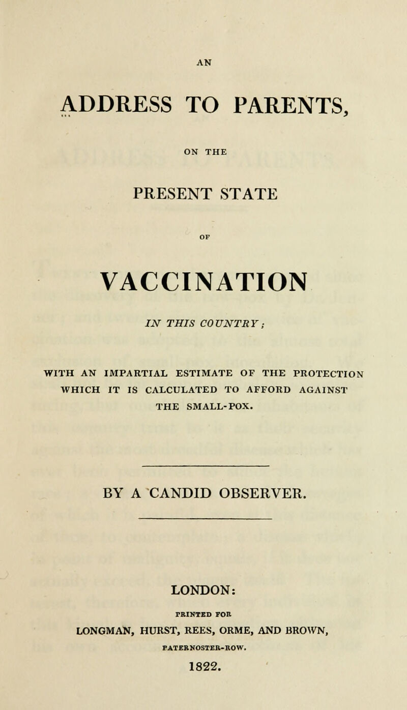 AN ADDRESS TO PARENTS, ON THE PRESENT STATE VACCINATION IN THIS COUNTRY; WITH AN IMPARTIAL ESTIMATE OF THE PROTECTION WHICH IT IS CALCULATED TO AFFORD AGAINST THE SMALL-POX. BY A CANDID OBSERVER. LONDON: PRINTED FOR LONGMAN, HURST, REES, ORME, AND BROWN, PATERNOSTER-BOW. 1822.