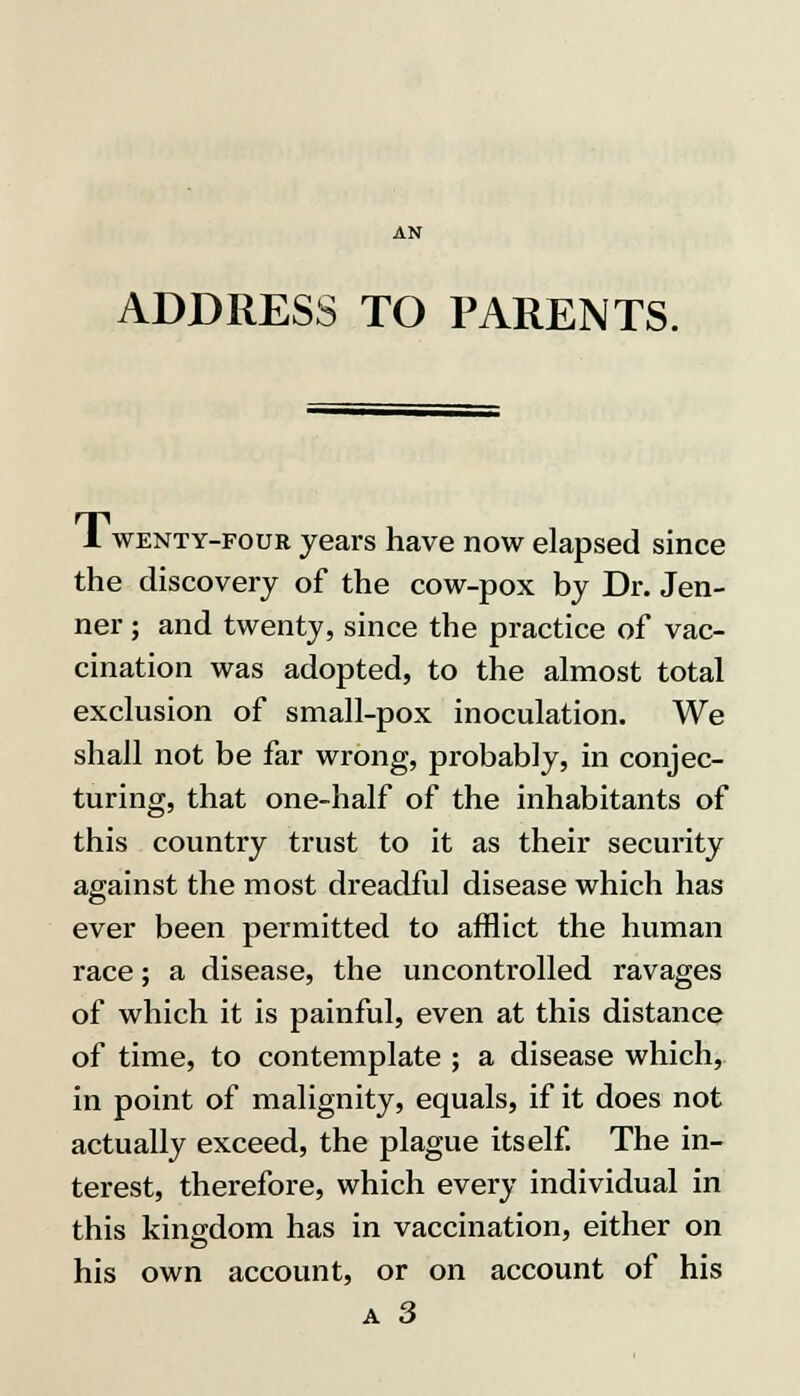 ADDRESS TO PARENTS. 1 wenty-foub years have now elapsed since the discovery of the cow-pox by Dr. Jen- ner; and twenty, since the practice of vac- cination was adopted, to the almost total exclusion of small-pox inoculation. We shall not be far wrong, probably, in conjec- turing, that one-half of the inhabitants of this country trust to it as their security against the most dreadful disease which has ever been permitted to afflict the human race; a disease, the uncontrolled ravages of which it is painful, even at this distance of time, to contemplate ; a disease which, in point of malignity, equals, if it does not actually exceed, the plague itself. The in- terest, therefore, which every individual in this kingdom has in vaccination, either on his own account, or on account of his
