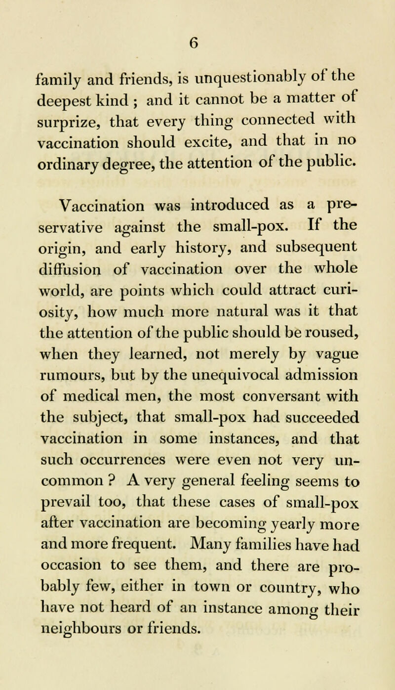 family and friends, is unquestionably of the deepest kind ; and it cannot be a matter of surprize, that every thing connected with vaccination should excite, and that in no ordinary degree, the attention of the public. Vaccination was introduced as a pre- servative against the small-pox. If the origin, and early history, and subsequent diffusion of vaccination over the whole world, are points which could attract curi- osity, how much more natural was it that the attention of the public should be roused, when they learned, not merely by vague rumours, but by the unequivocal admission of medical men, the most conversant with the subject, that small-pox had succeeded vaccination in some instances, and that such occurrences were even not very un- common ? A very general feeling seems to prevail too, that these cases of small-pox after vaccination are becoming yearly more and more frequent. Many families have had occasion to see them, and there are pro- bably few, either in town or country, who have not heard of an instance among their neighbours or friends.