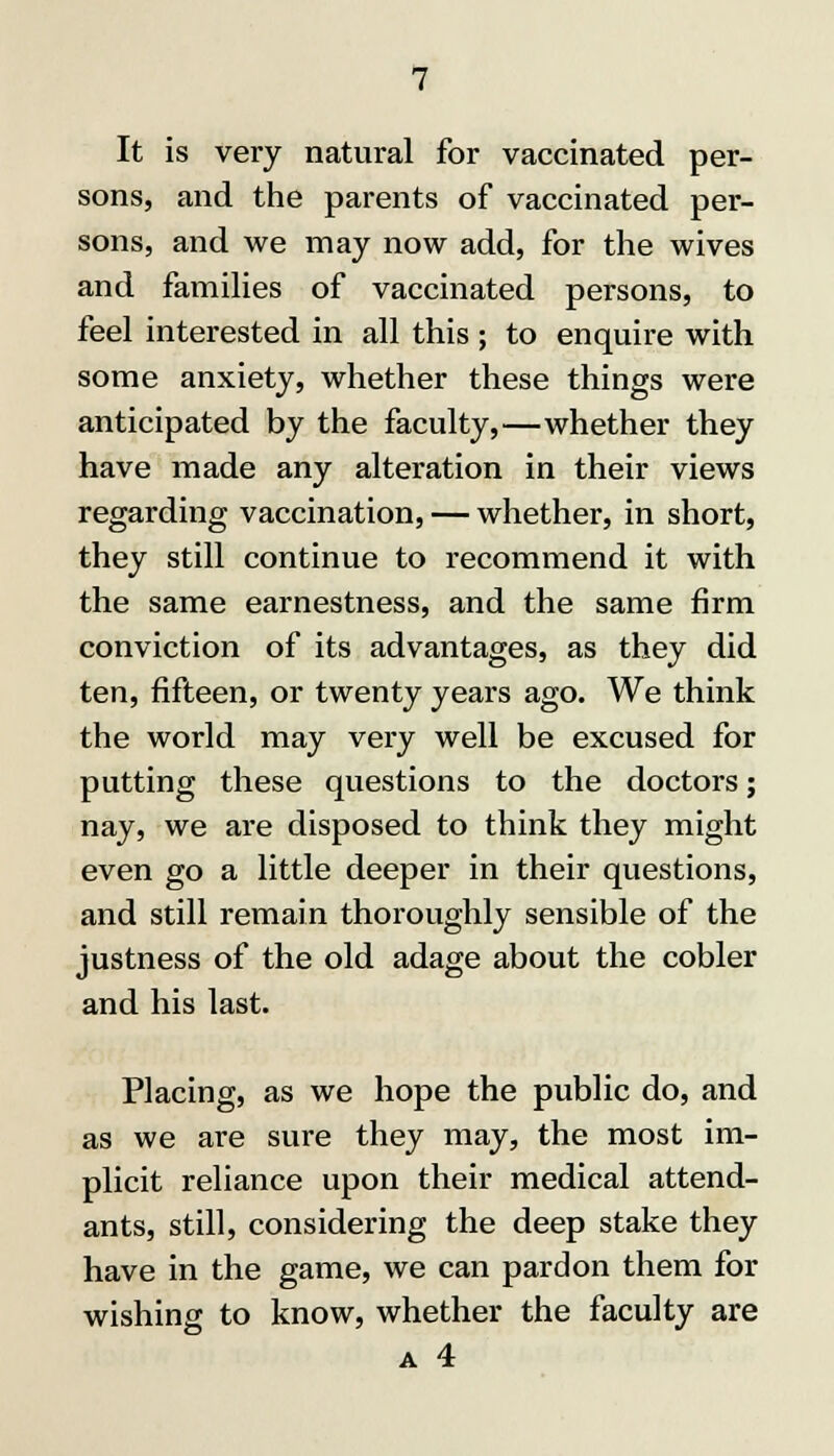 It is very natural for vaccinated per- sons, and the parents of vaccinated per- sons, and we may now add, for the wives and families of vaccinated persons, to feel interested in all this ; to enquire with some anxiety, whether these things were anticipated by the faculty,—whether they have made any alteration in their views regarding vaccination, — whether, in short, they still continue to recommend it with the same earnestness, and the same firm conviction of its advantages, as they did ten, fifteen, or twenty years ago. We think the world may very well be excused for putting these questions to the doctors; nay, we are disposed to think they might even go a little deeper in their questions, and still remain thoroughly sensible of the justness of the old adage about the cobler and his last. Placing, as we hope the public do, and as we are sure they may, the most im- plicit reliance upon their medical attend- ants, still, considering the deep stake they have in the game, we can pardon them for wishing to know, whether the faculty are a 4
