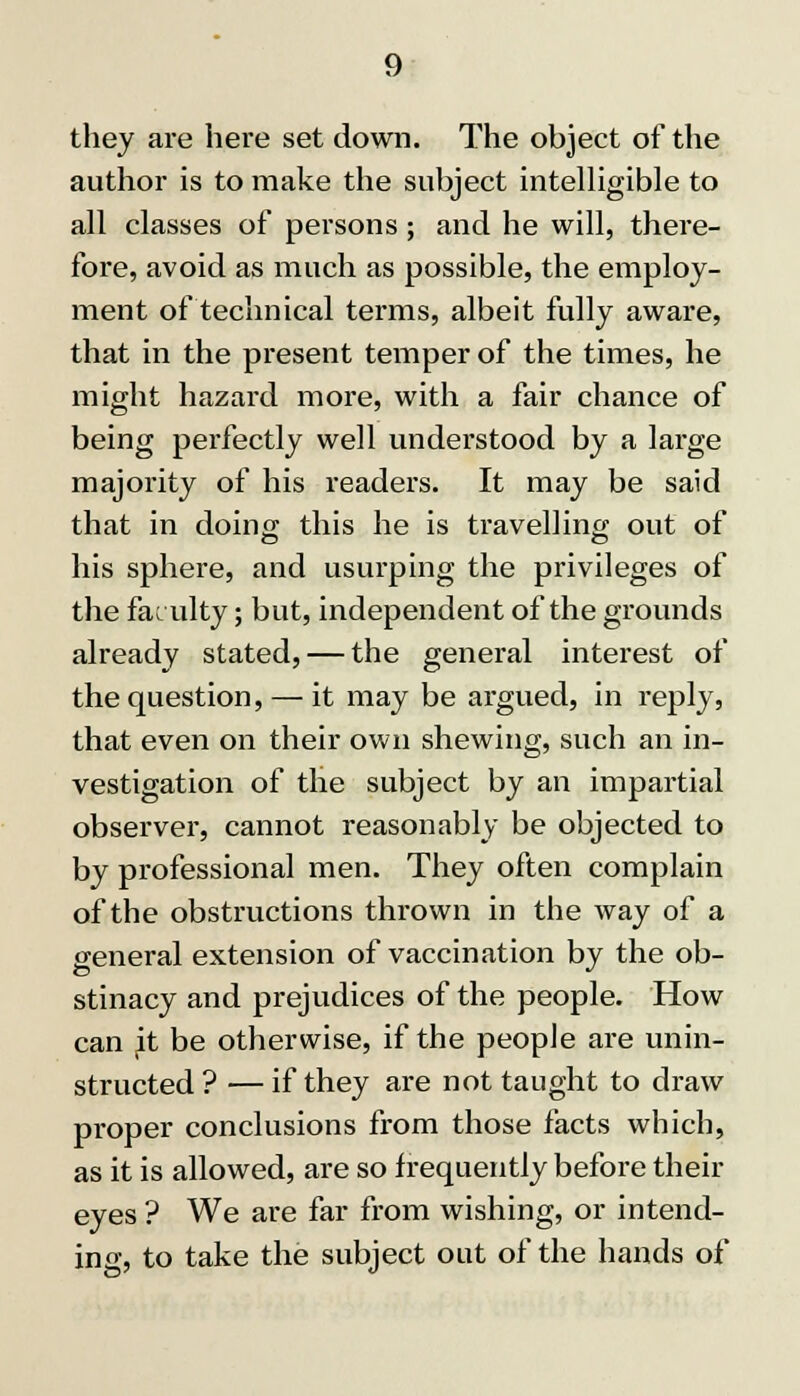 they are here set down. The object of the author is to make the subject intelligible to all classes of persons; and he will, there- fore, avoid as much as possible, the employ- ment of technical terms, albeit fully aware, that in the present temper of the times, he might hazard more, with a fair chance of being perfectly well understood by a large majority of his readers. It may be said that in doing this he is travelling out of his sphere, and usurping the privileges of the faculty; but, independent of the grounds already stated, — the general interest of the question, — it may be argued, in reply, that even on their own shewing, such an in- vestigation of the subject by an impartial observer, cannot reasonably be objected to by professional men. They often complain of the obstructions thrown in the way of a general extension of vaccination by the ob- stinacy and prejudices of the people. How can jit be otherwise, if the people are unin- structed ? — if they are not taught to draw proper conclusions from those facts which, as it is allowed, are so frequently before their eyes ? We are far from wishing, or intend- ing, to take the subject out of the hands of