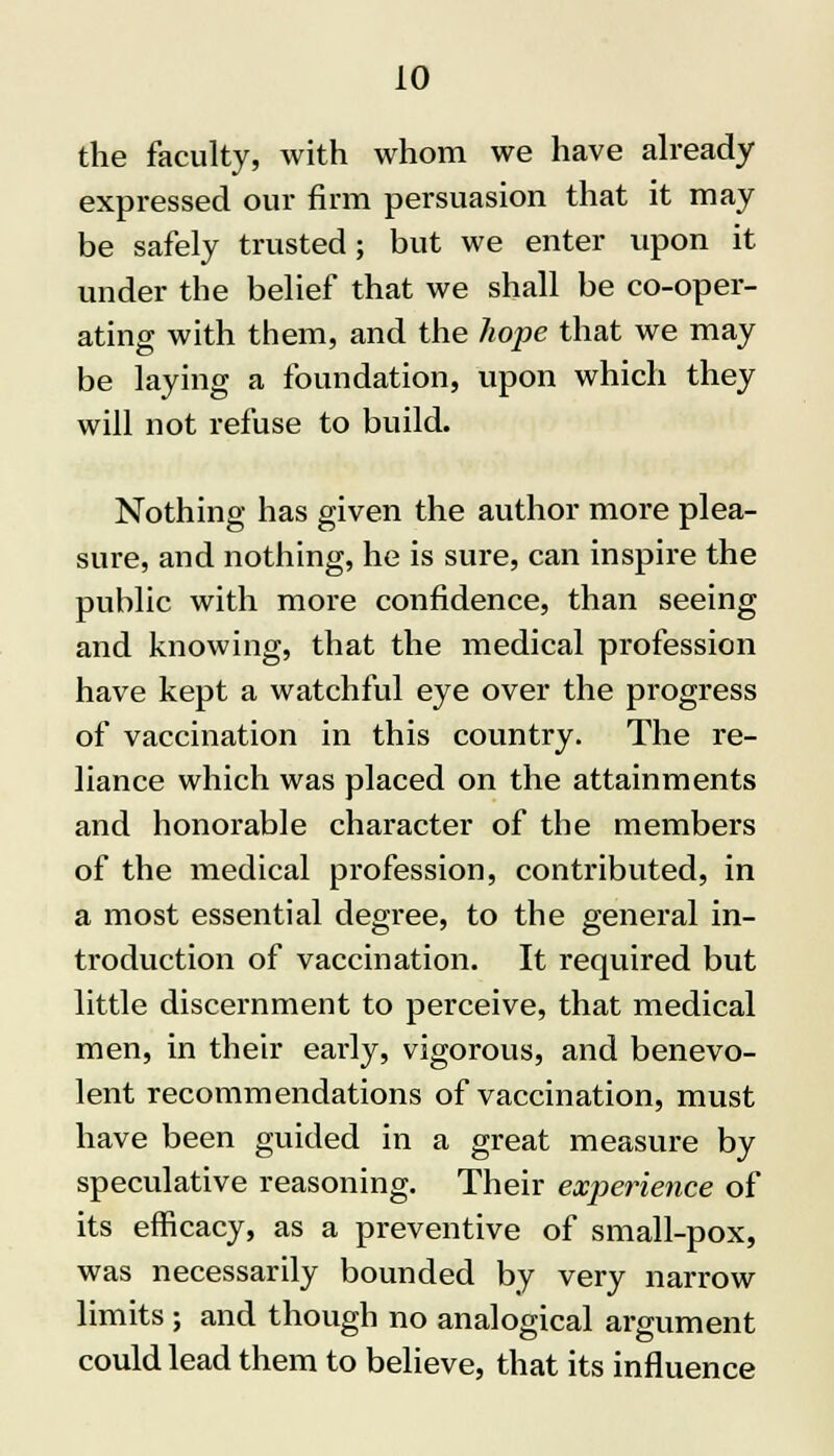the faculty, with whom we have already expressed our firm persuasion that it may be safely trusted; but we enter upon it under the belief that we shall be co-oper- ating with them, and the hope that we may be laying a foundation, upon which they will not refuse to build. Nothing has given the author more plea- sure, and nothing, he is sure, can inspire the public with more confidence, than seeing and knowing, that the medical profession have kept a watchful eye over the progress of vaccination in this country. The re- liance which was placed on the attainments and honorable character of the members of the medical profession, contributed, in a most essential degree, to the general in- troduction of vaccination. It required but little discernment to perceive, that medical men, in their early, vigorous, and benevo- lent recommendations of vaccination, must have been guided in a great measure by speculative reasoning. Their experience of its efficacy, as a preventive of small-pox, was necessarily bounded by very narrow limits ; and though no analogical argument could lead them to believe, that its influence