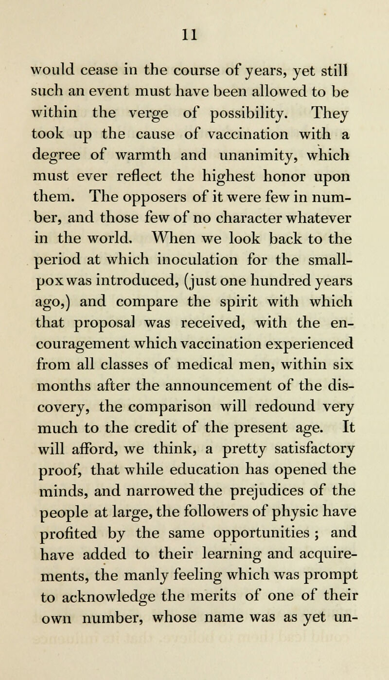 would cease in the course of years, yet still such an event must have been allowed to be within the verge of possibility. They took up the cause of vaccination with a degree of warmth and unanimity, which must ever reflect the highest honor upon them. The opposers of it were few in num- ber, and those few of no character whatever in the world. When we look back to the period at which inoculation for the small- pox was introduced, (just one hundred years ago,) and compare the spirit with which that proposal was received, with the en- couragement which vaccination experienced from all classes of medical men, within six months after the announcement of the dis- covery, the comparison will redound very much to the credit of the present age. It will afford, we think, a pretty satisfactory proof, that while education has opened the minds, and narrowed the prejudices of the people at large, the followers of physic have profited by the same opportunities ; and have added to their learning and acquire- ments, the manly feeling which was prompt to acknowledge the merits of one of their own number, whose name was as yet un-