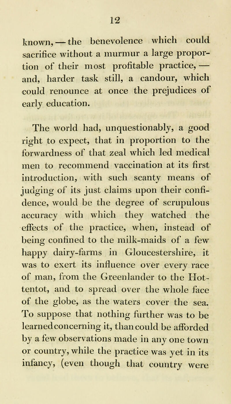 known, — the benevolence which could sacrifice without a murmur a large propor- tion of their most profitable practice, — and, harder task still, a candour, which could renounce at once the prejudices of early education. The world had, unquestionably, a good right to expect, that in proportion to the forwardness of that zeal which led medical men to recommend vaccination at its first introduction, with such scanty means of judging of its just claims upon their confi- dence, would be the degree of scrupulous accuracy with which they watched the effects of the practice, when, instead of being confined to the milk-maids of a few happy dairy-farms in Gloucestershire, it was to exert its influence over every race of man, from the Greenlander to the Hot- tentot, and to spread over the whole face of the globe, as the waters cover the sea. To suppose that nothing further was to be learned concerning it, than could be afforded by a few observations made in any one town or country, while the practice was yet in its infancy, (even though that country were