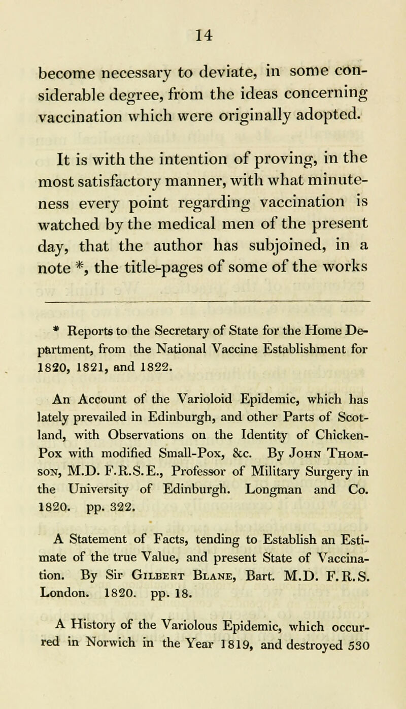 become necessary to deviate, in some con- siderable degree, from the ideas concerning vaccination which were originally adopted. It is with the intention of proving, in the most satisfactory manner, with what minute- ness every point regarding vaccination is watched by the medical men of the pi*esent day, that the author has subjoined, in a note *, the title-pages of some of the works * Reports to the Secretary of State for the Home De- partment, from the National Vaccine Establishment for 1820, 1821, and 1822. An Account of the Varioloid Epidemic, which has lately prevailed in Edinburgh, and other Parts of Scot- land, with Observations on the Identity of Chicken- Pox with modified Small-Pox, &c. By John Thom- son, M.D. F.R.S.E., Professor of Military Surgery in the University of Edinburgh. Longman and Co. 1820. pp. 322. A Statement of Facts, tending to Establish an Esti- mate of the true Value, and present State of Vaccina- tion. By Sir Gilbert Blane, Bart. M.D. F.R.S. London. 1820. pp. 18. A History of the Variolous Epidemic, which occur- red in Norwich in the Year 1819, and destroyed 530