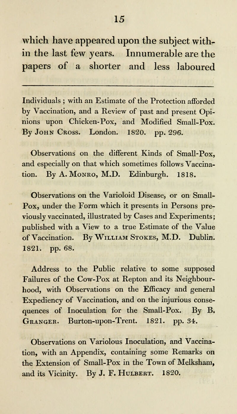 which have appeared upon the subject with- in the last few years. Innumerable are the papers of a shorter and less laboured Individuals ; with an Estimate of the Protection afforded by Vaccination, and a Review of past and present Opi- nions upon Chicken-Pox, and Modified Small-Pox. By John Cross. London. 1820. pp. 296. Observations on the different Kinds of Small-Pox, and especially on that which sometimes follows Vaccina- tion. By A. Monro, M.D. Edinburgh. 1818. Observations on the Varioloid Disease, or on Small- Pox, under the Form which it presents in Persons pre- viously vaccinated, illustrated by Cases and Experiments; published with a View to a true Estimate of the Value of Vaccination. By William Stokes, M.D. Dublin. 1821. pp. 68. Address to the Public relative to some supposed Failures of the Cow-Pox at Repton and its Neighbour- hood, with Observations on the Efficacy and general Expediency of Vaccination, and on the injurious conse- quences of Inoculation for the Small-Pox. By B. Granger. Burton-upon-Trent. 1821. pp. 34. Observations on Variolous Inoculation, and Vaccina- tion, with an Appendix, containing some Remarks on the Extension of Small-Pox in the Town of Melksham, and its Vicinity. By J. F. Hulbert. 1820.