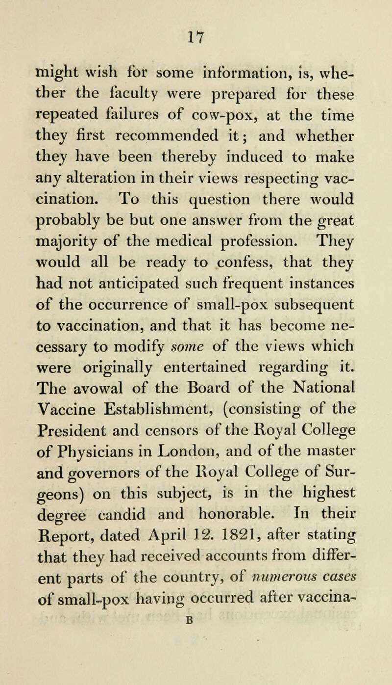 might wish for some information, is, whe- ther the faculty were prepared for these repeated failures of cow-pox, at the time they first recommended it; and whether they have been thereby induced to make any alteration in their views respecting vac- cination. To this question there would probably be but one answer from the great majority of the medical profession. They would all be ready to confess, that they had not anticipated such frequent instances of the occurrence of small-pox subsequent to vaccination, and that it has become ne- cessary to modify some of the views which were originally entei'tained regarding it. The avowal of the Board of the National Vaccine Establishment, (consisting of the President and censors of the Royal College of Physicians in London, and of the master and governors of the Royal College of Sur- geons) on this subject, is in the highest degree candid and honorable. In their Report, dated April 12. 1821, after stating that they had received accounts from differ- ent parts of the country, of numerous cases of small-pox having occurred after vaccina- B