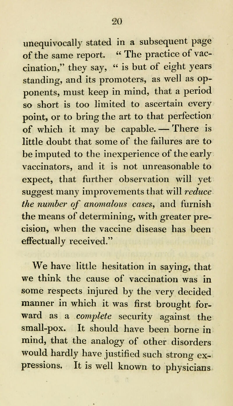 unequivocally stated in a subsequent page of the same report.  The practice of vac- cination, they say,  is but of eight years standing, and its promoters, as well as op- ponents, must keep in mind, that a period so short is too limited to ascertain every point, or to bring the art to that perfection of which it may be capable. — There is little doubt that some of the failures are to be imputed to the inexperience of the early vaccinators, and it is not unreasonable to expect, that further observation will yet suggest many improvements that will reduce the number of anomalous cases, and furnish the means of determining, with greater pre- cision, when the vaccine disease has been effectually received. We have little hesitation in saying, that we think the cause of vaccination was in some respects injured by the very decided manner in which it was first brought for- ward as a complete security against the small-pox. It should have been borne in mind, that the analogy of other disorders would hardly have justified such strong ex- pressions. It is well known to physicians