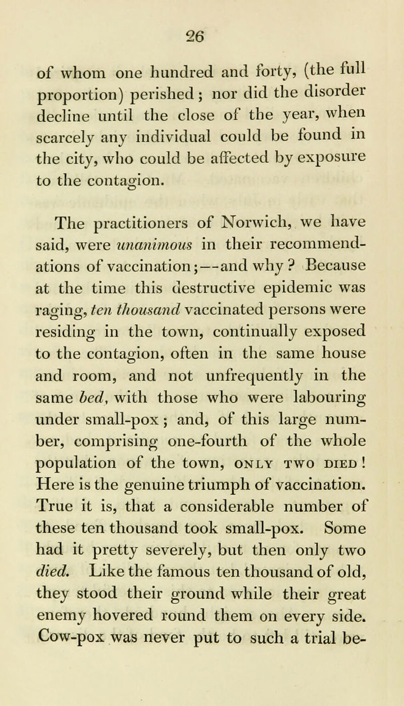 of whom one hundred and forty, (the full proportion) perished ; nor did the disorder decline until the close of the year, when scarcely any individual could be found in the city, who could be affected by exposure to the contagion. The practitioners of Norwich, we have said, were unanimous in their recommend- ations of vaccination;—and why ? Because at the time this destructive epidemic was raging, ten thousand vaccinated persons were residing in the town, continually exposed to the contagion, often in the same house and room, and not unfrequently in the same bed, with those who were labouring under small-pox; and, of this large num- ber, comprising one-fourth of the whole population of the town, only two died ! Here is the genuine triumph of vaccination. True it is, that a considerable number of these ten thousand took small-pox. Some had it pretty severely, but then only two died. Like the famous ten thousand of old, they stood their ground while their great enemy hovered round them on every side. Cow-pox was never put to such a trial be-