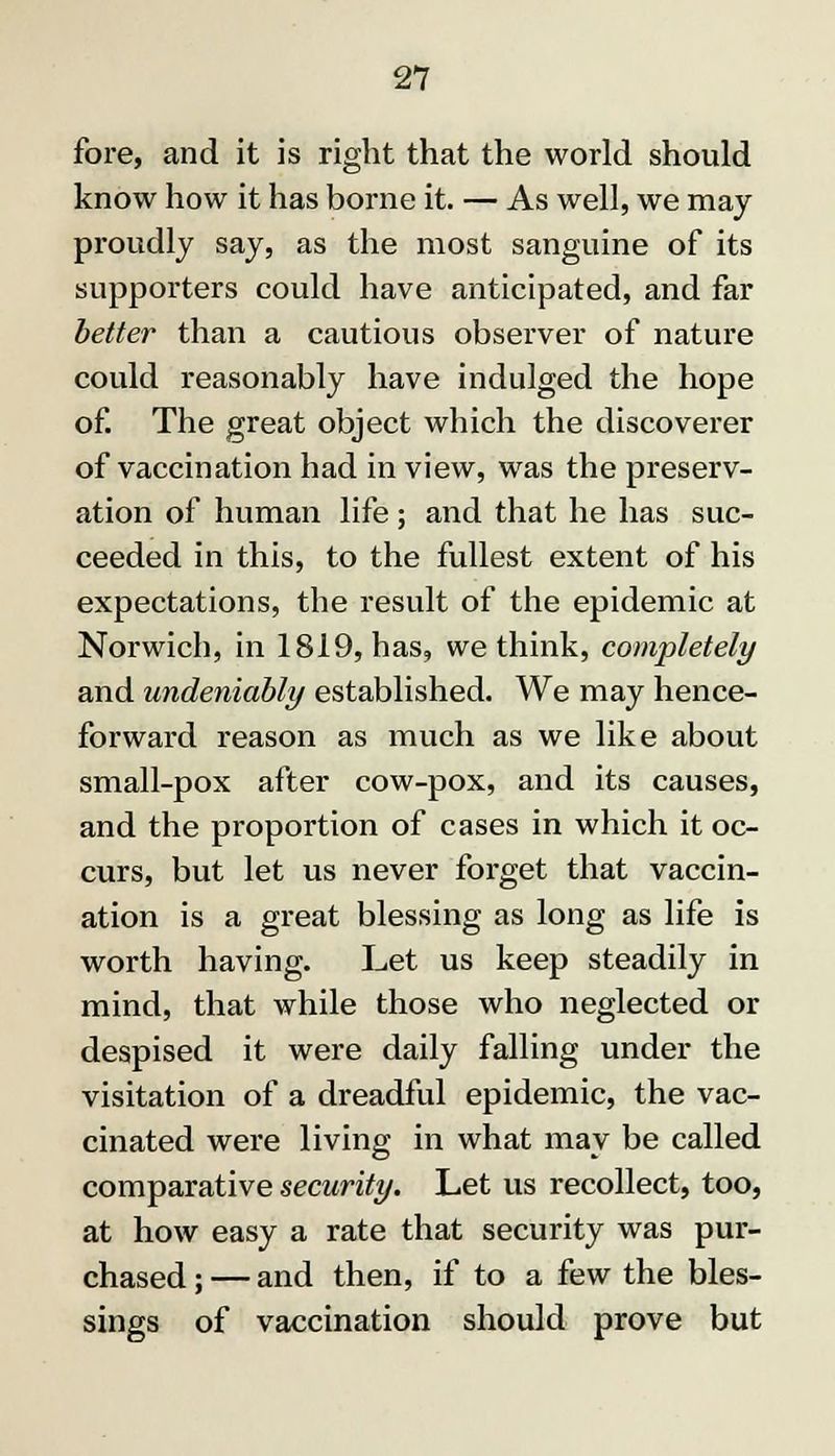 fore, and it is right that the world should know how it has borne it. — As well, we may proudly say, as the most sanguine of its supporters could have anticipated, and far better than a cautious observer of nature could reasonably have indulged the hope of. The great object which the discoverer of vaccination had in view, was the preserv- ation of human life; and that he has suc- ceeded in this, to the fullest extent of his expectations, the result of the epidemic at Norwich, in 1819, has, we think, completely and undeniably established. We may hence- forward reason as much as we like about small-pox after cow-pox, and its causes, and the proportion of cases in which it oc- curs, but let us never forget that vaccin- ation is a great blessing as long as life is worth having. Let us keep steadily in mind, that while those who neglected or despised it were daily falling under the visitation of a dreadful epidemic, the vac- cinated were living in what may be called comparative security. Let us recollect, too, at how easy a rate that security was pur- chased ; — and then, if to a few the bles- sings of vaccination should prove but