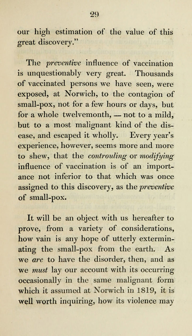 our high estimation of the value of this great discovery. The preventive influence of vaccination is unquestionably very great. Thousands of vaccinated persons we have seen, were exposed, at Norwich, to the contagion of small-pox, not for a few hours or days, but for a whole twelvemonth, — not to a mild, but to a most malignant kind of the dis- ease, and escaped it wholly. Every year's experience, however, seems more and more to shew, that the controuling or modifying influence of vaccination is of an import- ance not inferior to that which was once assigned to this discovery, as the 'preventive of small-pox. It will be an object with us hereafter to prove, from a variety of considerations, how vain is any hope of utterly extermin- ating the small-pox from the earth. As we are to have the disorder, then, and as we must lay our account with its occurring occasionally in the same malignant form which it assumed at Norwich in 1819, it is well worth inquiring, how its violence may