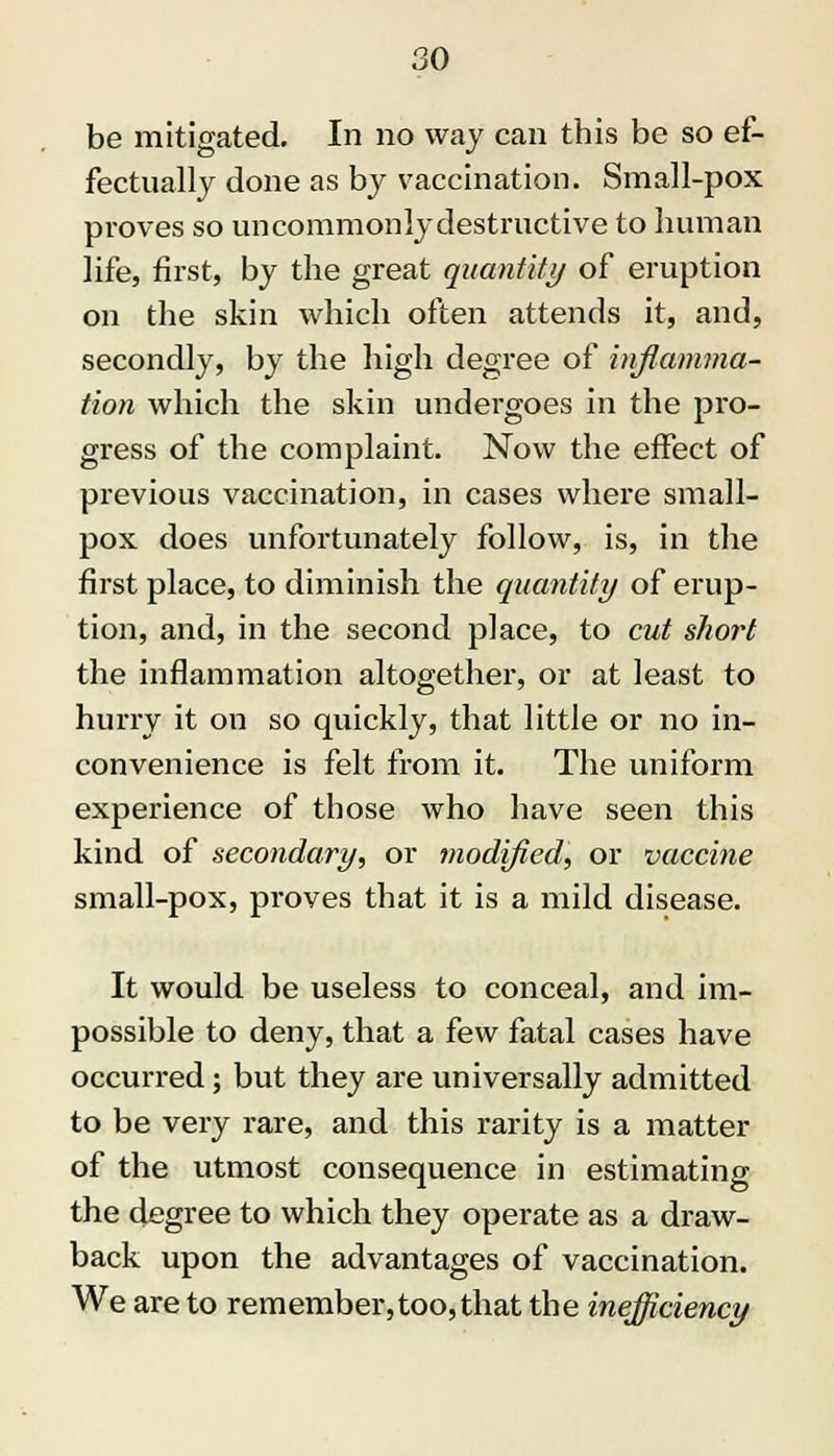 be mitigated. In no way can this be so ef- fectually done as by vaccination. Small-pox proves so uncommonly destructive to human life, first, by the great quantity of eruption on the skin which often attends it, and, secondly, by the high degree of inflamma- tion which the skin undergoes in the pro- gress of the complaint. Now the effect of previous vaccination, in cases where small- pox does unfortunately follow, is, in the first place, to diminish the quantity of erup- tion, and, in the second place, to cut short the inflammation altogether, or at least to hurry it on so quickly, that little or no in- convenience is felt from it. The uniform experience of those who have seen this kind of secondary, or modified, or vaccine small-pox, proves that it is a mild disease. It would be useless to conceal, and im- possible to deny, that a few fatal cases have occurred; but they are universally admitted to be very rare, and this rarity is a matter of the utmost consequence in estimating the degree to which they operate as a draw- back upon the advantages of vaccination. We are to rem ember, too, that the inefficiency