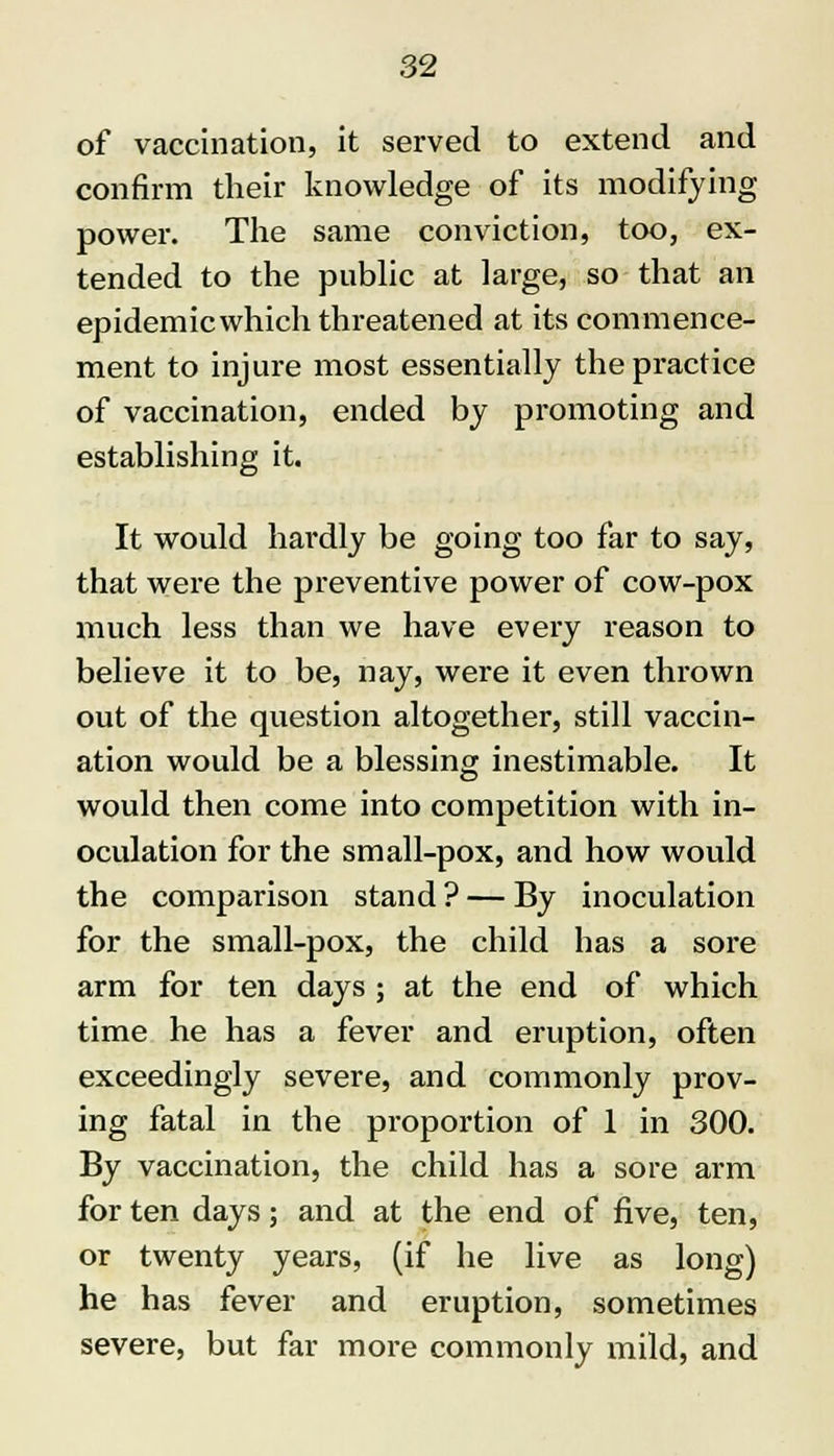 of vaccination, it served to extend and confirm their knowledge of its modifying power. The same conviction, too, ex- tended to the public at large, so that an epidemicwhich threatened at its commence- ment to injure most essentially the practice of vaccination, ended by promoting and establishing it. It would hardly be going too far to say, that were the preventive power of cow-pox much less than we have every reason to believe it to be, nay, were it even thrown out of the question altogether, still vaccin- ation would be a blessing inestimable. It would then come into competition with in- oculation for the small-pox, and how would the comparison stand? — By inoculation for the small-pox, the child has a sore arm for ten days ; at the end of which time he has a fever and eruption, often exceedingly severe, and commonly prov- ing fatal in the proportion of 1 in 300. By vaccination, the child has a sore arm for ten days; and at the end of five, ten, or twenty years, (if he live as long) he has fever and eruption, sometimes severe, but far more commonly mild, and