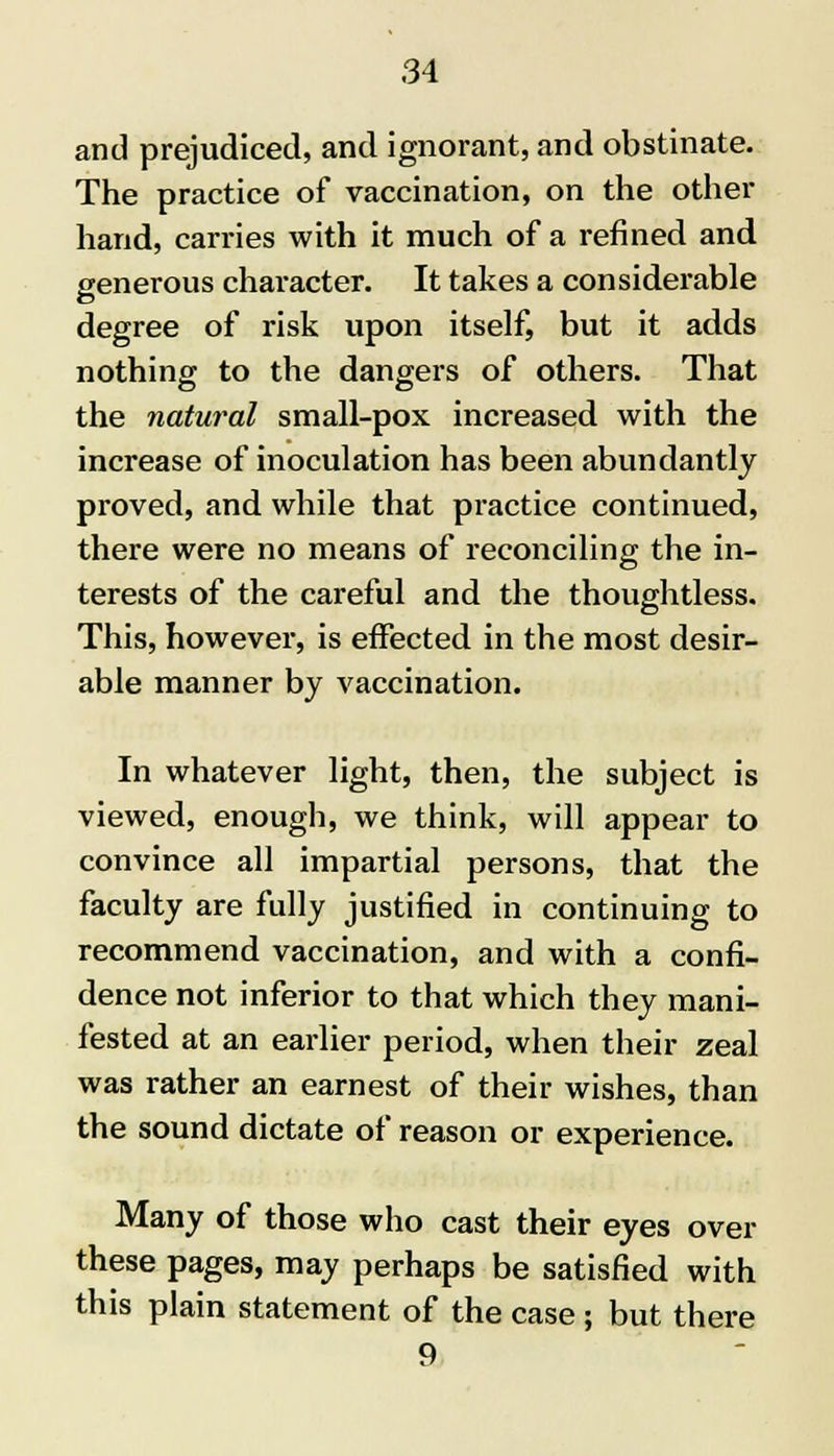 and prejudiced, and ignorant, and obstinate. The practice of vaccination, on the other hand, carries with it much of a refined and generous character. It takes a considerable degree of risk upon itself, but it adds nothing to the dangers of others. That the natural small-pox increased with the increase of inoculation has been abundantly proved, and while that practice continued, there were no means of reconciling the in- terests of the careful and the thoughtless. This, however, is effected in the most desir- able manner by vaccination. In whatever light, then, the subject is viewed, enough, we think, will appear to convince all impartial persons, that the faculty are fully justified in continuing to recommend vaccination, and with a confi- dence not inferior to that which they mani- fested at an earlier period, when their zeal was rather an earnest of their wishes, than the sound dictate of reason or experience. Many of those who cast their eyes over these pages, may perhaps be satisfied with this plain statement of the case; but there 9