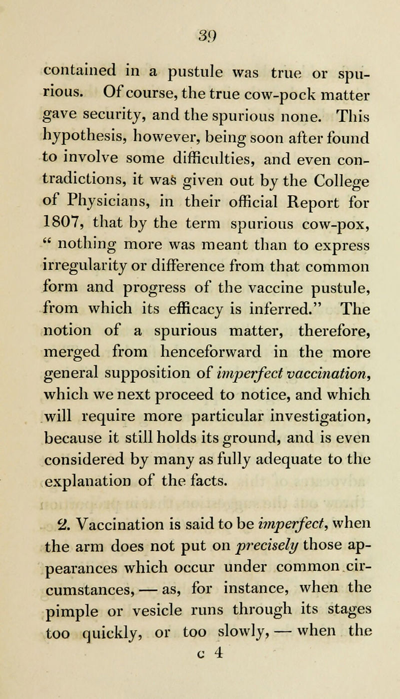contained in a pustule was true or spu- rious. Of course, the true cow-pock matter gave security, and the spurious none. This hypothesis, however, being soon after found to involve some difficulties, and even con- tradictions, it was given out by the College of Physicians, in their official Report for 1807, that by the term spurious cow-pox,  nothing more was meant than to express irregularity or difference from that common form and progress of the vaccine pustule, from which its efficacy is inferred. The notion of a spurious matter, therefore, merged from henceforward in the more general supposition of imperfect vaccination, which we next proceed to notice, and which will require more particular investigation, because it still holds its ground, and is even considered by many as fully adequate to the explanation of the facts. 2. Vaccination is said to be imperfect, when the arm does not put on precisely those ap- pearances which occur under common cir- cumstances,— as, for instance, when the pimple or vesicle runs through its stages too quickly, or too slowly, — when the c 4