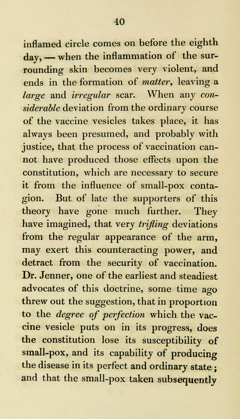 inflamed circle comes on before the eighth day, — when the inflammation of the sur- rounding skin becomes very violent, and ends in the formation of matter, leaving a large and irregular scar. When any con- siderable deviation from the ordinary course of the vaccine vesicles takes place, it has always been presumed, and probably with justice, that the process of vaccination can- not have produced those effects upon the constitution, which are necessary to secure it from the influence of small-pox conta- gion. But of late the supporters of this theory have gone much further. They have imagined, that very trifling deviations from the regular appearance of the arm, may exert this counteracting power, and detract from the security of vaccination. Dr. Jenner, one of the earliest and steadiest advocates of this doctrine, some time ago threw out the suggestion, that in proportion to the degree of perfection which the vac- cine vesicle puts on in its progress, does the constitution lose its susceptibility of small-pox, and its capability of producing the disease in its perfect and ordinary state; and that the small-pox taken subsequently
