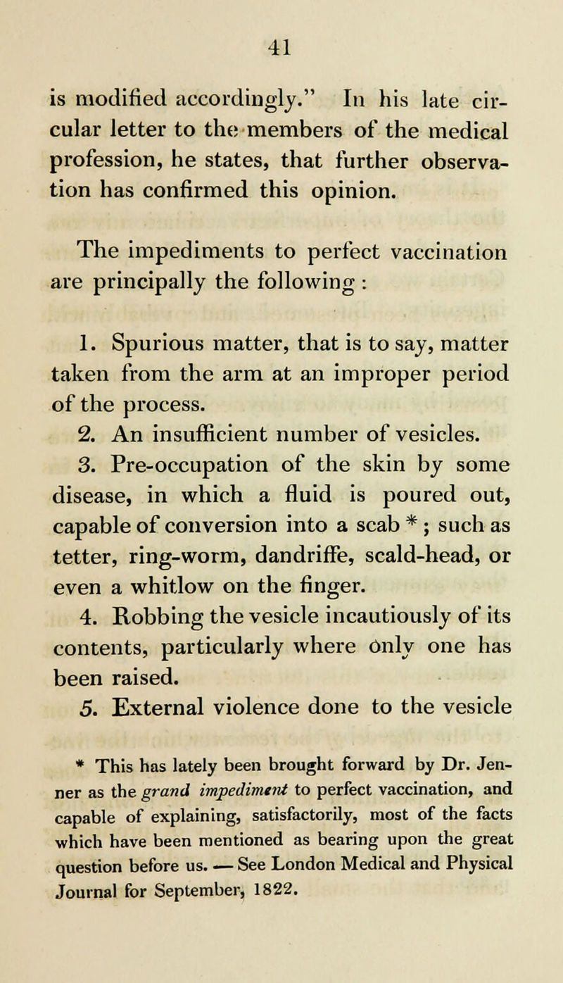 is modified accordingly. In his late cir- cular letter to the members of the medical profession, he states, that further observa- tion has confirmed this opinion. The impediments to perfect vaccination are principally the following : 1. Spurious matter, that is to say, matter taken from the arm at an improper period of the process. 2. An insufficient number of vesicles. 3. Pre-occupation of the skin by some disease, in which a fluid is poured out, capable of conversion into a scab * ; such as tetter, ring-worm, dandriffe, scald-head, or even a whitlow on the finger. 4. Robbing the vesicle incautiously of its contents, particularly where Only one has been raised. 5. External violence done to the vesicle * This has lately been brought forward by Dr. Jen- ner as the grand impediment to perfect vaccination, and capable of explaining, satisfactorily, most of the facts which have been mentioned as bearing upon the great question before us See London Medical and Physical Journal for September, 1822.