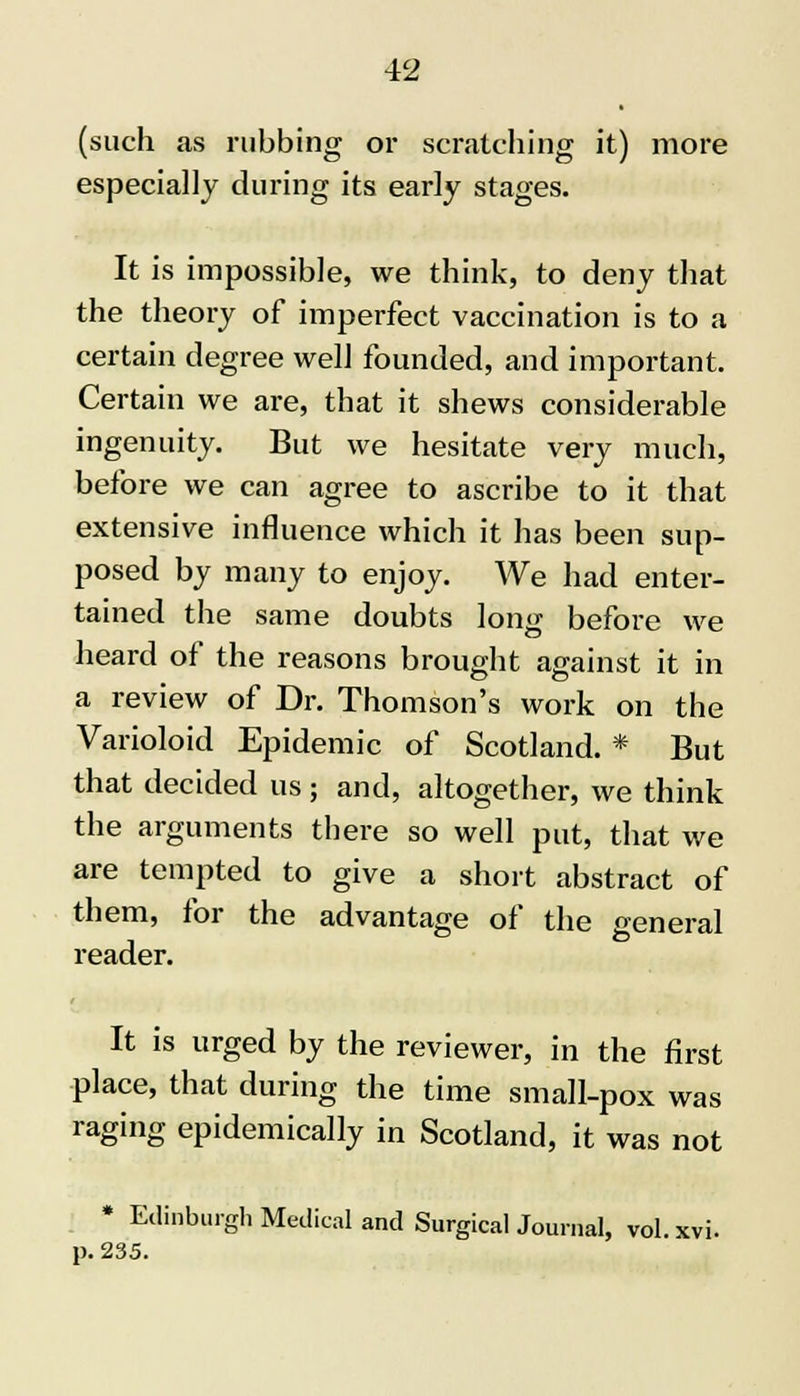 (such as rubbing or scratching it) more especially during its early stages. It is impossible, we think, to deny that the theory of imperfect vaccination is to a certain degree well founded, and important. Certain we are, that it shews considerable ingenuity. But we hesitate very much, before we can agree to ascribe to it that extensive influence which it has been sup- posed by many to enjoy. We had enter- tained the same doubts long before we heard of the reasons brought against it in a review of Dr. Thomson's work on the Varioloid Epidemic of Scotland. * But that decided us ; and, altogether, we think the arguments there so well put, that we are tempted to give a short abstract of them, for the advantage of the oeneral reader. It is urged by the reviewer, in the first place, that during the time small-pox was raging epidemically in Scotland, it was not * Edinburgh Medical and Surgical Journal, vol. xvi. p. 235.