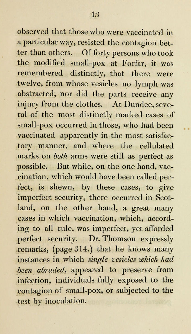 observed that those who were vaccinated in a particular way, resisted the contagion bet- ter than others. Of forty persons who took the modified small-pox at Forfar, it was remembered distinctly, that there were twelve, from whose vesicles no lymph was abstracted, nor did the parts receive any injury from the clothes. At Dundee, seve- ral of the most distinctly marked cases of small-pox occurred in those, who had been vaccinated apparently in the most satisfac- tory manner, and where the cellulated marks on both arms were still as perfect as possible. But while, on the one hand, vac- cination, which would have been called per- fect, is shewn, by these cases, to give imperfect security, there occurred in Scot- land, on the other hand, a great many cases in which vaccination, which, accord- ing to all rule, was imperfect, yet afforded perfect security. Dr. Thomson expressly remarks, (page 314.) that he knows many instances in which single vesicles which had been abraded, appeared to preserve from infection, individuals fully exposed to the contagion of small-pox, or subjected to the test by inoculation.