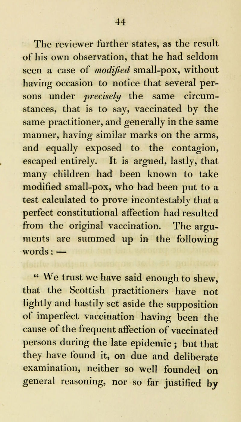 The reviewer further states, as the result of his own observation, that he had seldom seen a case of modified small-pox, without having occasion to notice that several per- sons under precisely the same circum- stances, that is to say, vaccinated by the same practitioner, and generally in the same manner, having similar mai'ks on the arms, and equally exposed to the contagion, escaped entirely. It is argued, lastly, that many children had been known to take modified small-pox, who bad been put to a test calculated to prove incontestably that a perfect constitutional affection had resulted from the original vaccination. The argu- ments are summed up in the following words: —  We trust we have said enough to shew, that the Scottish practitioners have not lightly and hastily set aside the supposition of imperfect vaccination having been the cause of the frequent affection of vaccinated persons during the late epidemic ; but that they have found it, on due and deliberate examination, neither so well founded on general reasoning, nor so far justified by