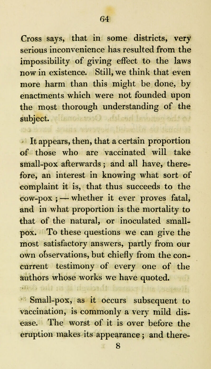 Cross says, that in some districts, very serious inconvenience has resulted from the impossibility of giving effect to the laws now in existence. Still, we think that even more harm than this might be done, by enactments which were not founded upon the most thorough understanding of the subject. - It appears, then, that a certain proportion of those who are vaccinated will take small-pox afterwards; and all have, there- fore, an interest in knowing what sort of complaint it is, that thus succeeds to the cow-pox ; — whether it ever proves fatal, and in what proportion is the mortality to that of the natural, or inoculated small- pox. To these questions we can give the most satisfactory answers, partly from our own observations, but chiefly from the con- current testimony of every one of the authors whose works we have quoted. 1 Small-pox, as it occurs subsequent to vaccination, is commonly a very mild dis- ease. The worst of it is over before the eruption makes its appearance; and there- 8